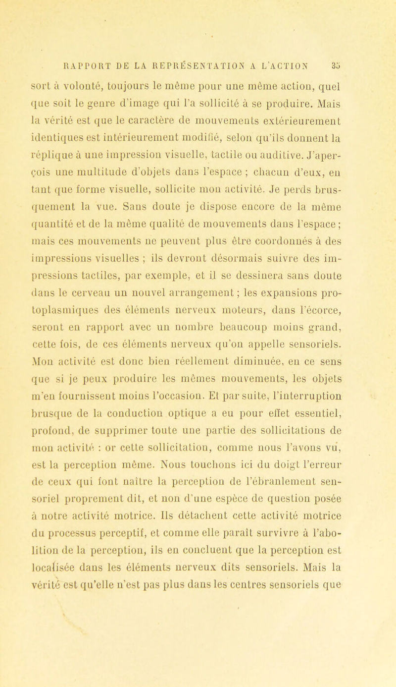sort h volonté, toujours le môme pour une môme action, quel que soit le genre d’image qui l’a sollicité à se produire. Mais la vérité est que le caractère de mouvements extérieurement identiques est intérieurement modifié, selon qu’ils donnent la réplique à une impression visuelle, tactile ou auditive. J’aper- çois une multitude d’objets dans l’espace ; chacun d’eux, en tant que forme visuelle, sollicite mon activité. Je perds brus- quement la vue. Sans doute je dispose encore de la môme quantité et de la même qualité de mouvements dans l’espace; mais ces mouvements ne peuvent plus être coordonnés à des impressions visuelles ; ils devront désormais suivre des im- pressions tactiles, par exemple, et il se dessinera sans doute dans le cerveau un nouvel arrangement ; les expansions pro- toplasmiques des éléments nerveux moteurs, dans l’écorce, seront en rapport avec un nombre beaucoup moins grand, cette lois, de ces éléments nerveux qu’on appelle sensoriels. Mon activité est donc bien réellement diminuée, en ce sens que si je peux produire les mêmes mouvements, les objets m’en fournissent moins l’occasion. Et par suite, l'interruption brusque de la conduction optique a eu pour effet essentiel, profond, de supprimer toute une partie des sollicitations de mon activité : or cette sollicitation, comme nous l’avons vu, est la perception môme. Nous touchons ici du doigt l’erreur de ceux qui font naître la perception de l’ébranlement sen- soriel proprement dit, et non d’une espèce de question posée à notre activité motrice. Ils détachent cette activité motrice du processus perceptif, et comme elle paraît survivre à l’abo- lition de la perception, ils eu concluent que la perception est localisée dans les éléments nerveux dits sensoriels. Mais la x vérité est qu’elle n’est pas plus dans les centres sensoriels que