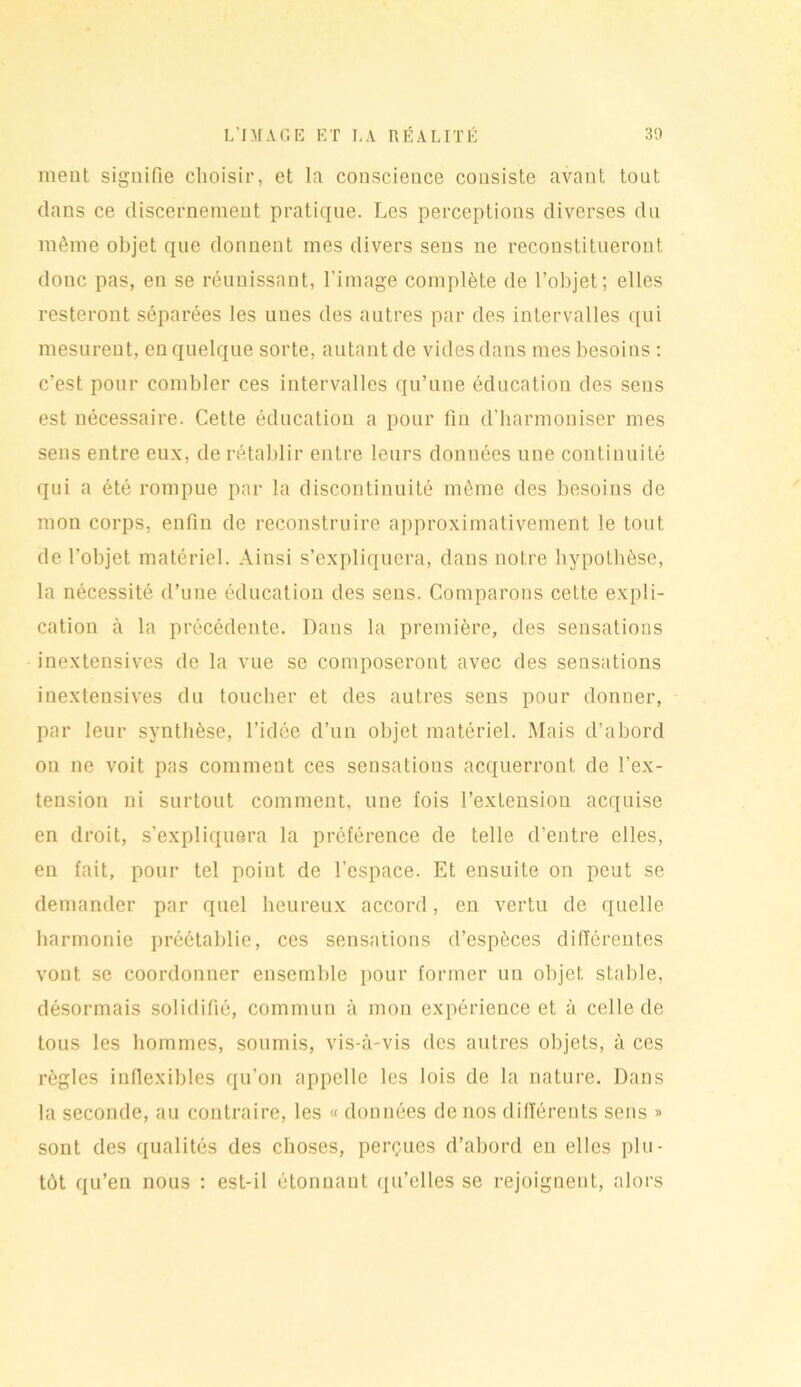 ment signifie choisir, et la conscience consiste avant tout dans ce discernement pratique. Les perceptions diverses du même objet que donnent mes divers sens ne reconstitueront donc pas, en se réunissant, l’image complète de l’objet; elles resteront séparées les unes des autres par des intervalles qui mesurent, en quelque sorte, autant de vides dans mes besoins : c’est pour combler ces intervalles qu’une éducation des sens est nécessaire. Cette éducation a pour fin d’harmoniser mes sens entre eux, de rétablir entre leurs données une continuité qui a été rompue par la discontinuité même des besoins de mon corps, enfin de reconstruire approximativement le tout de l’objet matériel. Ainsi s’expliquera, dans notre hypothèse, la nécessité d’une éducation des sens. Comparons cette expli- cation à la précédente. Dans la première, des sensations inextensives de la vue se composeront avec des sensations inextensives du toucher et des autres sens pour donner, par leur synthèse, l’idée d’un objet matériel. Mais d’abord on ne voit pas comment ces sensatious acquerront de l’ex- tension ni surtout comment, une fois l’extension acquise en droit, s’expliquera la préférence de telle d’entre elles, en fait, pour tel point de l’espace. Et ensuite on peut se demander par quel heureux accord, en vertu de quelle harmonie préétablie, ces sensations d’espèces différentes vont se coordonner ensemble pour former un objet stable, désormais solidifié, commun à mon expérience et à celle de tous les hommes, soumis, vis-à-vis des autres objets, à ces règles inflexibles qu’on appelle les lois de la nature. Dans la seconde, au contraire, les « données de nos différents sens » sont des qualités des choses, perçues d’abord en elles plu- tôt qu’en nous : est-il étonnant qu’elles se rejoignent, alors