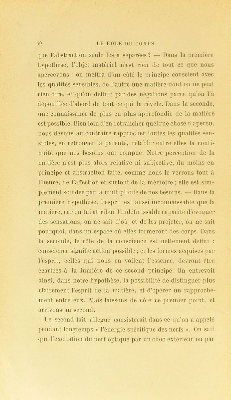 que l’abstraction seule les a séparées? — Dans la première hypothèse, l’objet matériel n’est rien de tout ce que nous apercevons : on mettra d’un côté le principe conscient avec les qualités sensibles, de l’autre une matière dont on ne peut rien dire, et qu’on définit par des négations parce qu’on l'a dépouillée d’abord de tout ce qui la révèle. Dans la seconde, une connaissance de plus en plus approfondie de la matière est possible. Bien loin d’en retrancher quelque chose d'aperçu, nous devons au contraire rapprocher toutes les qualités sen- sibles, en retrouver la parenté, rétablir entre elles la conti- nuité que nos besoins ont rompue. Notre perception de la matière n’est plus alors relative ni subjective, du moins en principe et abstraction faite, comme nous le verrons tout à l’heure, de l’affection et surtout de la mémoire; elle est sim- plement scindée parla multiplicité de nos besoins. — Dans la première hypothèse, l’esprit est aussi inconnaissable que la matière, car on lui attribue l’indéfinissable capacité d'évoquer des sensations, on ne sait d’où, et de les projeter, ou ne sait pourquoi, dans un espace où elles formeront des corps. Dans la seconde, le rôle de la conscience est nettement défini : conscience signifie action possible; et les formes acquises par l’esprit, celles qui nous en voilent l’essence, devront, être écartées à la lumière de ce second principe. On entrevoit ainsi, dans notre hypothèse, la possibilité de distinguer plus clairement l’esprit de la matière, et d’opérer un rapproche- ment entre eux. Mais laissons de côté ce premier point, et arrivons au second. Le second fait allégué consisterait dans ce qu'on a appelé pendant longtemps « l’énergie spécifique des nerfs ». On sait que l'excitation du nerf optique par un choc extérieur ou par