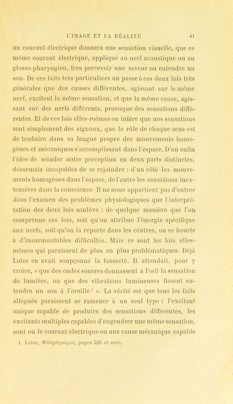 un courant électrique donnera une sensation visuelle, que ce même courant électrique, appliqué au nerf acoustique ou au glosso-pharyngien, fera percevoir une saveur ou euteudre im son. De ces faits très particuliers ou passe à ces deux lois très générales que des causes différentes, agissant sur le même nerf, excitent la même sensation, et que la même cause, agis- sant sur des nerfs différents, provoque des sensations diffé- rentes. Et de ces lois elles-mêmes on infère que nos sensations sont simplement des signaux, que le rôle de chaque sens est de traduire dans sa langue propre des mouvements homo- gènes et mécaniques s'accomplissant dans l’espace. D’où enfin l'idée de scinder notre perception en deux parts distinctes, désormais incapables de se rejoindre : d’un côté les mouve- ments homogènes dans l’espace, de l’autre les sensations inex- tensives dans la conscience. Il ne nous appartient pas d’entrer dans l'examen des problèmes physiologiques que l'interpré- tation des deux lois soulève : de quelque manière que l’on comprenne ces lois, soit qu’on attribue l’énergie spécifique aux nerfs, soit qu’on la reporte dans les centres, on se heurte à d’insurmontables difficultés. Mais ce sont les lois elles- mêmes qui paraissent de plus en plus problématiques. Déjà Lot/.e en avait soupçonné la fausseté. Il attendait, pour y croire, * que des ondes sonores donnassent à l’œil la sensation de lumière, ou que des vibrations lumineuses fissent en- tendre un son à l'oreille 1 ». La vérité est que tous les faits allégués paraissent se ramener à un seul type : l’excitant unique capable de produire des sensations différentes, les excitants multiples capables d'engendrer une même sensation, sont ou le courant électrique ou une cause mécanique capable I. Lotze, Métaphysique, pages 526 cl suiv.