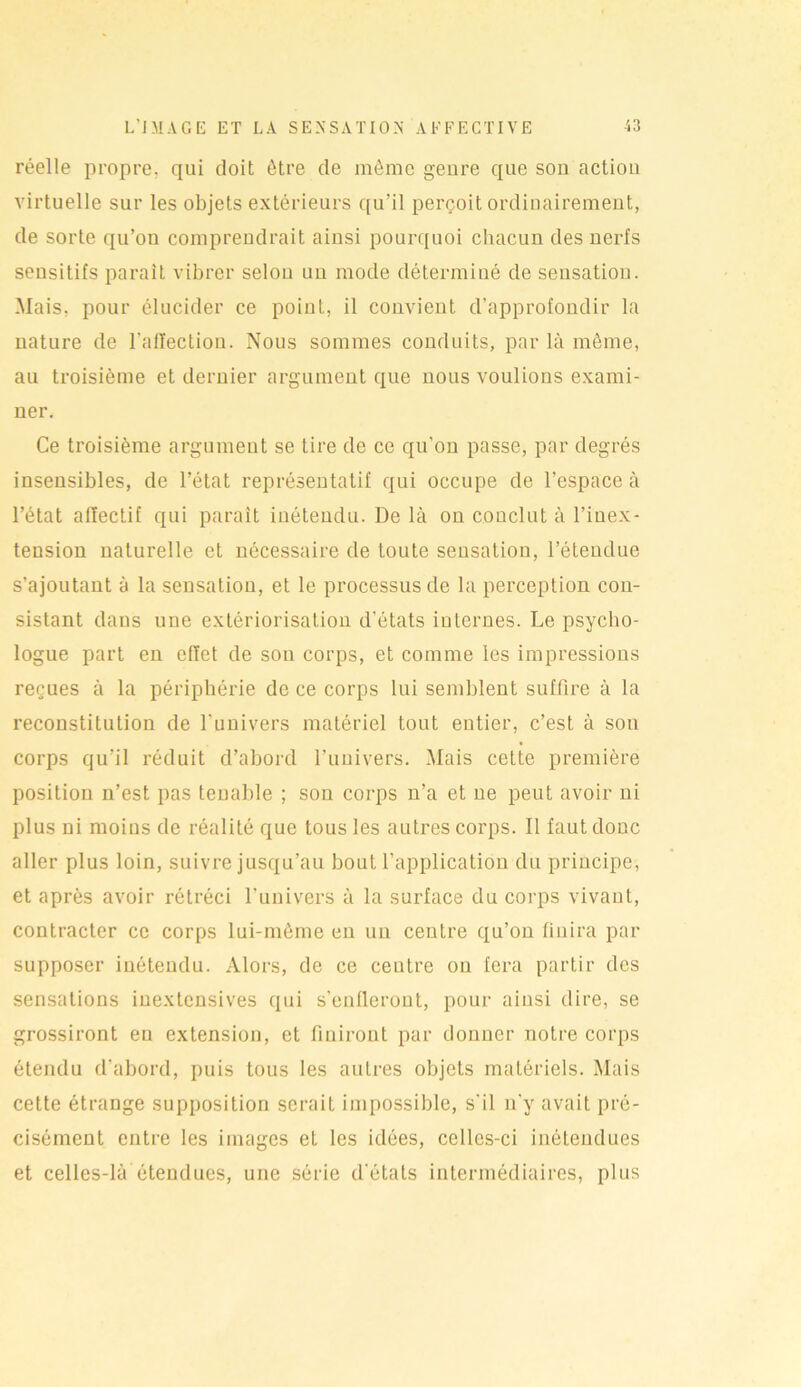 réelle propre, qui doit être de même genre que sou action virtuelle sur les objets extérieurs qu’il perçoit ordinairement, de sorte qu’on comprendrait ainsi pourquoi chacun des nerfs sensitifs parait vibrer selon un mode déterminé de sensation. Mais, pour élucider ce point, il convient d’approfondir la nature de l'affection. Nous sommes conduits, par là même, au troisième et dernier argument que nous voulions exami- ner. Ce troisième argument se lire de ce qu’on passe, par degrés insensibles, de l’état représentatif qui occupe de l’espace à l’état affectif qui paraît inétendu. De là on conclut à l’inex- tension naturelle et nécessaire de toute sensation, l’étendue s’ajoutant à la sensation, et le processus de la perception con- sistant dans une extériorisation d’états internes. Le psycho- logue part en effet de son corps, et comme les impressions reçues à la périphérie de ce corps lui semblent suffire à la reconstitution de l'univers matériel tout entier, c’est à son corps qu’il réduit d’abord l’univers. Mais cette première position n’est pas tenable ; son corps n’a et ne peut avoir ni plus ni moins de réalité que tous les autres corps. Il faut donc aller plus loin, suivre jusqu’au bout l’application du principe, et après avoir rétréci l’univers à la surface du corps vivant, contracter ce corps lui-mème en un centre qu’on finira par supposer iuétendu. Alors, de ce centre on fera partir des sensations iuextcnsives qui s’enfleront, pour ainsi dire, se grossiront eu extension, et finiront par donner notre corps étendu d’abord, puis tous les autres objets matériels. Mais cette étrange supposition serait impossible, s'il n'y avait pré- cisément entre les images et les idées, celles-ci inélendues et celles-là étendues, une série d'états intermédiaires, plus