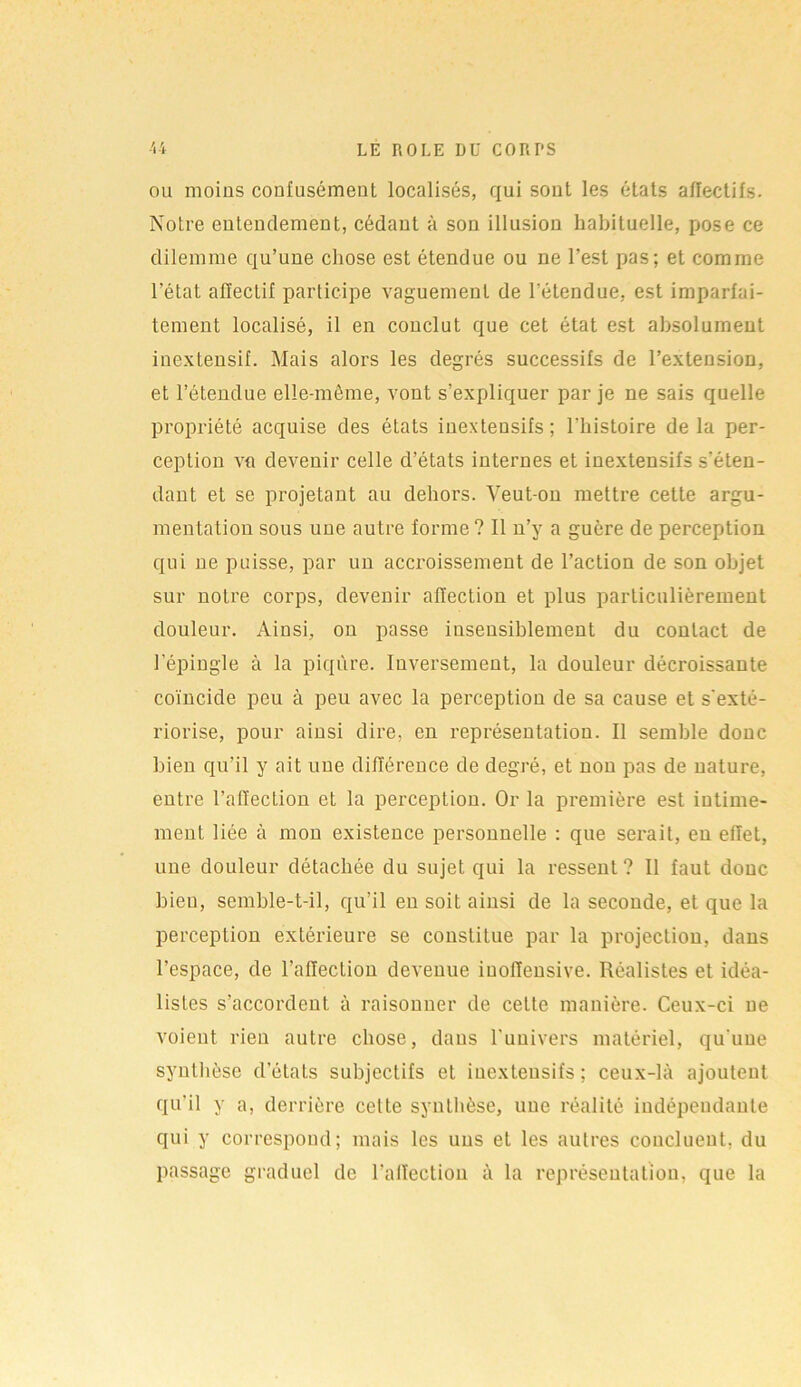 ou moins confusément localisés, qui sont les états affectifs. Notre entendement, cédant à son illusion habituelle, pose ce dilemme qu’une chose est étendue ou ne l’est pas; et comme l’état affectif participe vaguement de l’étendue, est imparfai- tement localisé, il en conclut que cet état est absolument inextensif. Mais alors les degrés successifs de l’extension, et l’étendue elle-même, vont s’expliquer par je ne sais quelle propriété acquise des états inexteusifs ; l'histoire de la per- ception va devenir celle d’états internes et inexlensifs s’éten- dant et se projetant au dehors. Veut-on mettre cette argu- mentation sous une autre forme? Il n’y a guère de perception qui ne puisse, par un accroissement de l’action de son objet sur notre corps, devenir affection et plus particulièrement douleur. Ainsi, on passe insensiblement du contact de l’épingle à la piqûre. Inversement, la douleur décroissante coïncide peu à peu avec la perception de sa cause et s'exté- riorise, pour ainsi dire, en représentation. Il semble donc bien qu’il y ait une différence de degré, et non pas de nature, entre l’affection et la perception. Or la première est intime- ment liée à mon existence personnelle : que serait, en effet, une douleur détachée du sujet qui la ressent? II faut donc bieu, semble-t-il, qu’il en soit ainsi de la seconde, et que la perception extérieure se constitue par la projection, dans l’espace, de l’affection devenue iuoffensive. Réalistes et idéa- listes s’accordent à raisonner de celle manière. Ceux-ci ne voient rien autre chose, daus l’univers matériel, qu'une synthèse d’états subjectifs et inexteusifs ; ceux-là ajoutent qu’il y a, derrière celte synthèse, une réalité indépendante qui y correspond; mais les uns et les autres concluent, du passage graduel de l’affection à la représentation, que la