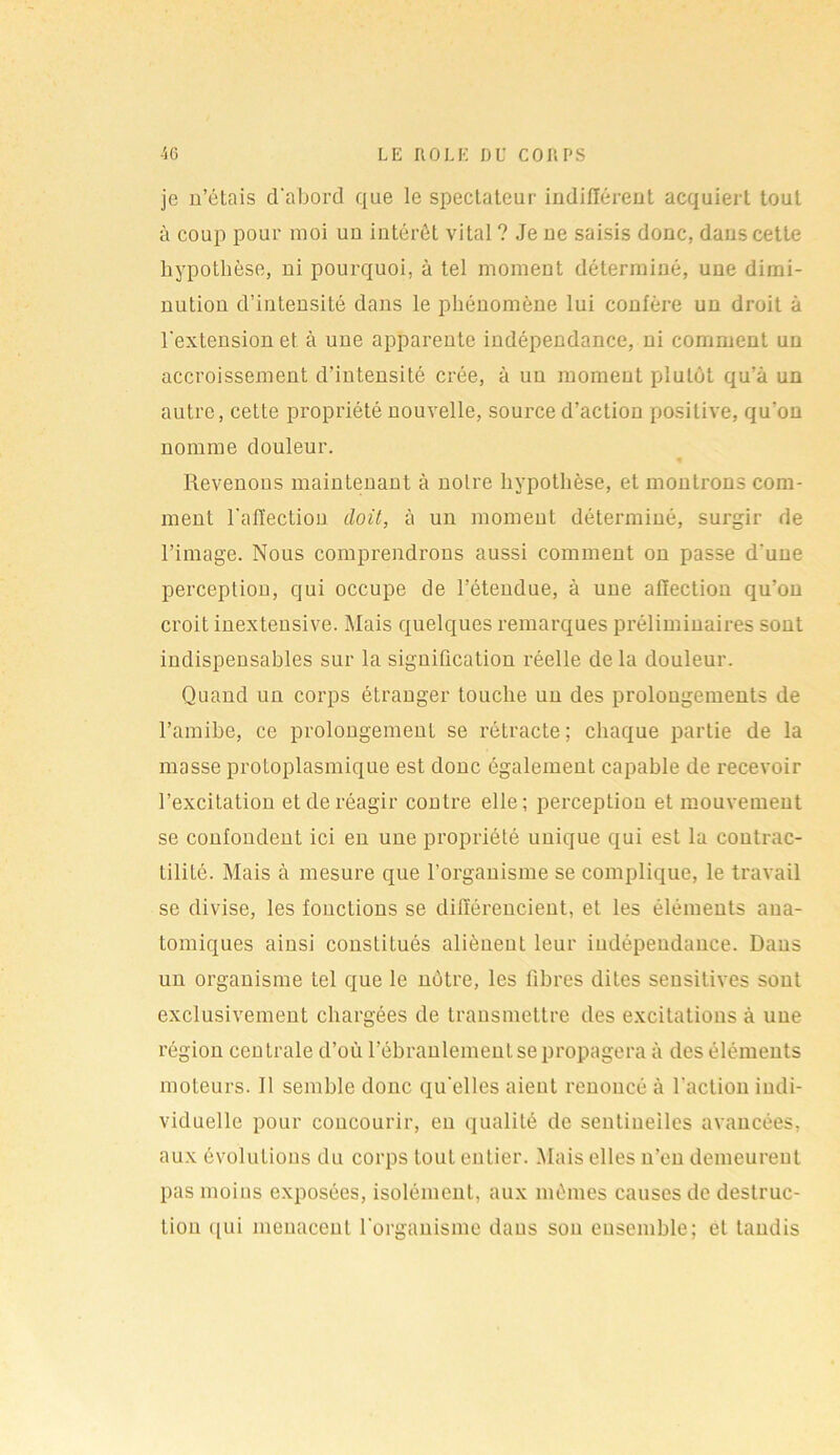 je n’étais d'abord que le spectateur indifférent acquiert tout à coup pour moi uu intérêt vital ? Je ue saisis donc, dans cette hypothèse, ni pourquoi, à tel moment déterminé, une dimi- nution d’intensité dans le phénomène lui confère un droit à l'extension et. à une apparente indépendance, ni comment un accroissement d’intensité crée, à un moment plutôt qu’à un autre, cette propriété nouvelle, source d’action positive, qu'on nomme douleur. « Revenons maintenant à notre hypothèse, et montrons com- ment l’affection doit, à un moment déterminé, surgir de l’image. Nous comprendrons aussi comment on passe d'une perception, qui occupe de l’étendue, à une affection qu’on croit inexteusive. Mais quelques remarques préliminaires sont indispensables sur la signification réelle de la douleur. Quand un corps étranger touche uu des prolongements de l’amibe, ce prolongement se rétracte; chaque partie de la masse protoplasmique est donc également capable de recevoir l’excitation et de réagir contre elle; perception et mouvement se confondent ici en une propriété unique qui est la coutrac- tilité. Mais à mesure que l’organisme se complique, le travail se divise, les fonctions se différencient, et les éléments ana- tomiques ainsi constitués aliènent leur indépendance. Dans un organisme tel que le notre, les fibres dites sensitives sont exclusivement chargées de transmettre des excitations à une région cen traie d’où l’ébranlement se propagera à des éléments moteurs. 11 semble donc quelles aient renoncé à l'action indi- viduelle pour coucourir, eu qualité de sentinelles avancées, aux évolutions du corps tout entier. Mais elles n’en demeurent pas moins exposées, isolément, aux mêmes causes de destruc- tion qui menacent l'organisme dans son ensemble; et tandis