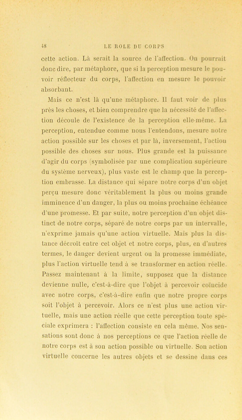 cette acLiou. Là serait la source de ralïectiou. On pourrait doue dire, par métaphore, que si la perception mesure le pou- voir réflecteur du corps, l’aflection en mesure le pouvoir absorbant. Mais ce n’est là qu’une métaphore. Il faut voir de plus près les choses, et bien comprendre que la nécessité de l’affec- tion découle de l’existence de la perception elle-même. La perception, entendue comme nous l'entendons, mesure notre action possible sur les choses et par là, inversement, l’action possible des choses sur nous. Plus grande est la puissance d’agir du corps (symbolisée par une complication supérieure du système nerveux), plus vaste est le champ que la percep- tion embrasse. La distance qui sépare notre corps d’un objet perçu mesure donc véritablement la plus ou moins grande imminence d'un danger, la plus ou moins prochaine échéance d’une promesse. Et par suite, notre perception d’un objet dis- tinct de notre corps, séparé de notre corps par un intervalle, n’exprime jamais qu’une action virtuelle. Mais plus la dis- tance décroît entre cet objet et notre corps, plus, en d’autres termes, le danger devient urgent ou la promesse immédiate, plus l'action virtuelle tend à se transformer en action réelle. Passez maintenant à la limite, supposez que la distance devienne nulle, c’est-à-dire que l’objet à percevoir coïucide avec notre corps, c’est-à-dire enfin que notre propre corps soit l’objet à percevoir. Alors ce n'est plus une action vir- tuelle, mais une action réelle que cette perception toute spé- ciale exprimera : l’affection consiste en cela même. Nos sen- sations sont doue à nos perceptions ce que l'action réelle de notre corps est à son action possible ou virtuelle. Son action virtuelle concerne les autres objets et se dessine dans ces