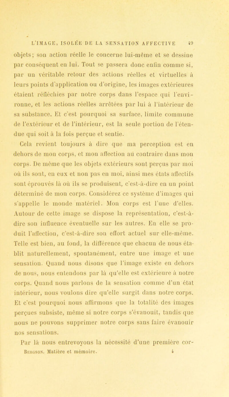objets ; sou action réelle le concerne lui-même et se dessine par conséquent en lui. Tout se passera donc enfin comme si, par un véritable retour des actions réelles et virtuelles à leurs points d'application ou d’origine, les images extérieures étaient réfléchies par notre corps dans l’espace qui l'envi- ronne, et les actions réelles arrêtées par lui à l’intérieur de sa substance. Et c’est pourquoi sa surface, limite commune de l’extérieur et de l’intérieur, est la seule portion de l’éten- due qui soit à la fois perçue et sentie. Cela revient toujours à dire que ma perception est en dehors de mon corps, et mou affection au contraire dans mou corps. De même que les objets extérieurs sont perçus par moi où ils sont, en eux et non pas en moi, ainsi mes états affectifs sont éprouvés là où ils se produisent, c’est-à-dire en un point déterminé de mon corps. Considérez ce système d’images qui s'appelle le monde matériel. Mon corps est l’une d’elles. Autour de cette image se dispose la représentation, c’est-à- dire sou influence éventuelle sur les autres. En elle se pro- duit l’affection, c’est-à-dire sou effort actuel sur elle-même. Telle est bien, au fond, la différence que chacun de nous éta- blit naturellement, spontanément, entre une image et une sensation. Quand nous disons que l’image existe en dehors de nous, nous entendons par là qu’elle est extérieure à notre corps. Quand nous parlons de la sensation comme d’un état intérieur, nous voulons dire qu’elle surgit dans notre corps. Et c’est pourquoi nous affirmons que la totalité des images perçues subsiste, même si notre corps s’évanouit, tandis que nous ne pouvons supprimer notre corps sans faire évanouir nos sensations. Par là nous entrevoyons la nécessité d’une première cor- Bebgson. Matière et mémoire. 4