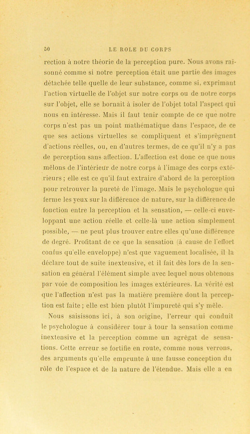 rection à notre théorie de la perception pure. Nous avons rai- sonné comme si notre perception était une partie des images détachée telle quelle de leur substance, comme si. exprimant l’action virtuelle de l’objet sur notre corps ou de notre corps sur l’objet, elle se bornait à isoler de l’objet total l’aspect qui nous en intéresse. Mais il faut tenir compte de ce que notre corps n’est pas un point mathématique dans l’espace, de ce que ses actions virtuelles se compliquent et s’imprégnent d’actions réelles, ou, en d’autres termes, de ce qu’il n’y a pas de perception sans affection. L’alïection est donc ce que nous mêlons de l’intérieur de notre corps à l’image des corps exté- rieurs ; elle est ce qu’il faut extraire d’abord de la perception pour retrouver la pureté de l’image. Mais le psychologue qui ferme les yeux sur la différence de nature, sur la différence de fonction entre la perception et la sensation, — celle-ci enve- loppant une action réelle et celle-là une action simplement possible, — ne peut plus trouver entre elles qu’une différence de degré. Profitant de ce que la sensatiou à cause de l'effort confus qu'elle enveloppe) n’est que vaguement localisée, il la déclare tout de suite inextensive, et il fait dès lors de la sen- sation en général l’élément simple avec lequel nous obtenons par voie de composition les images extérieures. La vérité est que l’affection n’est pas la matière première dont la percep- tion est faite ; elle est bien plutôt l’impureté qui s’v mêle. Nous saisissons ici, à sou origine, l’erreur qui conduit le psychologue à considérer tour à tour la sensation comme inextensive et la perception comme un agrégat de sensa- tions. Cette erreur se fortifie en route, comme nous verrons, des arguments qu elle emprunte à une fausse conception du rôle de l’espace et de la nature de l’étendue. Mais elle a en
