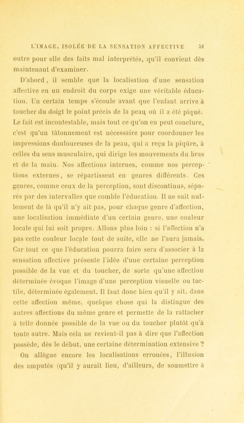 outre pour elle des faits mal interprétés, qu’il convient dès maintenant d’examiner. D’abord, il semble que la localisation d'une sensation affective en un endroit du corps exige une véritable éduca- tion. Un certain temps s’écoule avant que l'enfant arrive à toucher du doigt le point précis de la peaq où il a été piqué. Le fait est incontestable, mais tout ce qu’on en peut conclure, c’est qu’un tâtonnement est nécessaire pour coordonner les impressions douloureuses de la peau, qui a reçu la piqûre, à celles du sens musculaire, qui dirige les mouvements du bras et de la main. Nos affections internes, comme nos percep- tions externes, se répartissent en genres différents. Ces genres, comme ceux de la perception, sont discontinus, sépa- rés par des intervalles que comble l’éducation. Il ne suit nul- lement de là qu’il n’y ait pas, pour chaque genre d’affection, une localisation immédiate d’un certain genre, une couleur locale qui lui soit propre. Allons plus loin : si l'affection n’a pas cette couleur locale tout de suite, elle ne l’aura jamais. Car tout ce que l’éducation pourra faire sera d’associer à la sensation affective présente l’idée d’une certaine perception possible de la vue et du toucher, de sorte qu’une affection déterminée évoque l’image d’une perception visuelle ou tac- tile, déterminée également. Il faut donc bien qu'il y ait, dans cette affection même, quelque chose qui la distingue des autres affections du même genre et permette de la rattacher à telle donnée possible de la vue ou du Loucher plutôt qu’à toute autre. Mais cela ne revient-il pas à dire que l’affection possède, dès le début, une certaine détermination extensive ? On allègue encore les localisations erronées, l’illusion des amputés (qu’il y aurait lieu, d’ailleurs, de soumettre à