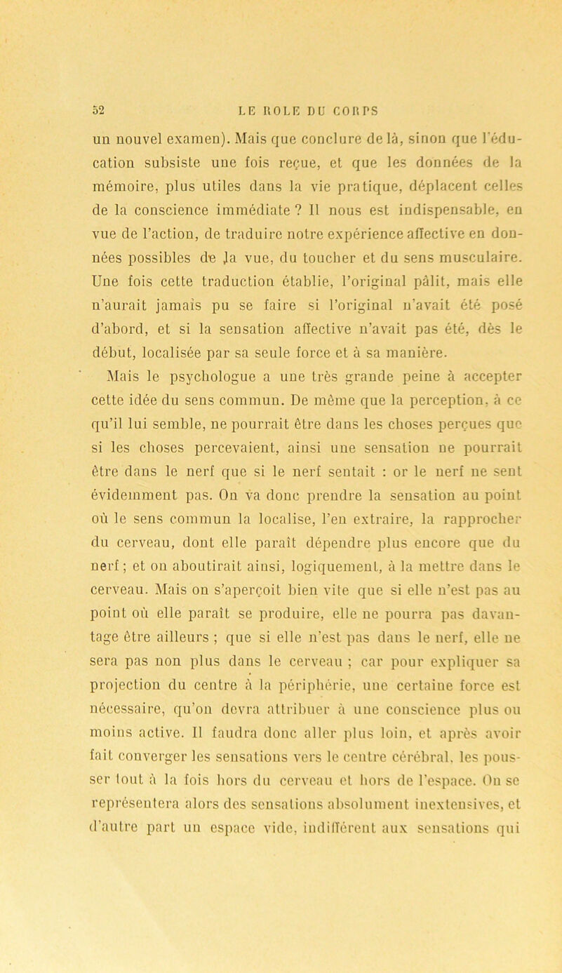 un nouvel examen). Mais que conclure de là, sinon que l'édu- cation subsiste uue fois reçue, et que les données de la mémoire, plus utiles dans la vie pratique, déplacent celles de la conscience immédiate ? Il nous est indispensable, en vue de l’action, de traduire notre expérience affective en don- nées possibles d-e Ja vue, du toucher et du sens musculaire. Une fois cette traduction établie, l’original pâlit, mais elle n’aurait jamais pu se faire si l’original n’avait été posé d’abord, et si la sensation affective n’avait pas été, dès le début, localisée par sa seule force et à sa manière. Mais le psychologue a une très grande peine à accepter cette idée du sens commun. De même que la perception, à ce qu’il lui semble, ne pourrait être dans les choses perçues que si les choses percevaient, ainsi une sensation ne pourrait être dans le nerf que si le nerf sentait : or le nerf ne sent évidemment pas. On va donc prendre la sensation au point où le sens commun la localise, l’en extraire, la rapprocher du cerveau, dont elle paraît dépendre plus encore que du nerf ; et on aboutirait ainsi, logiquement, à la mettre dans le cerveau. Mais on s’aperçoit bien vite que si elle n’est pas au point où elle paraît se produire, elle ne pourra pas davan- tage être ailleurs ; que si elle n’est pas dans le nerf, elle ne sera pas non plus dans le cerveau ; car pour expliquer sa projection du centre à la périphérie, une certaine force est nécessaire, qu’on devra attribuer à une conscience plus ou moins active. Il faudra donc aller plus loin, et après avoir fait converger les sensations vers le centre cérébral, les pous- ser lout à la fois hors du cerveau et hors de l’espace. Ou se représentera alors des sensations absolument inextensives, et d’autre part un espace vide, indifférent aux sensations qui