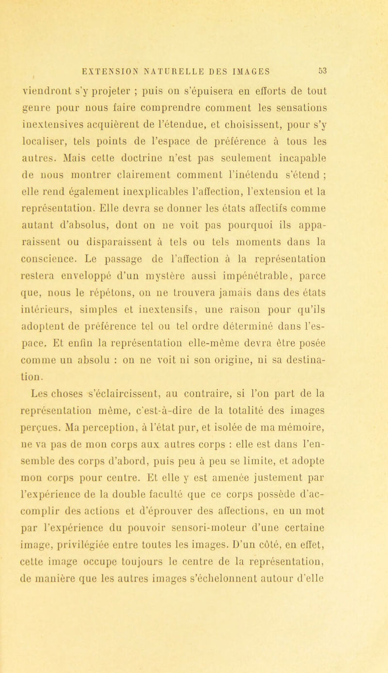 viendront s’y projeter ; puis on s’épuisera en efforts de tout genre pour nous faire comprendre comment les sensations inexteusives acquièrent de l’étendue, et choisissent, pour s’y localiser, tels points de l’espace de préférence à tous les autres. Mais cette doctrine n’est pas seulement incapable de nous montrer clairement comment l’inétendu s’étend ; elle rend également inexplicables l’affection, l’extension et la représentation. Elle devra se donner les états affecLifs comme autant d’absolus, dont on ne voit pas pourquoi ils appa- raissent ou disparaissent à tels ou tels moments dans la conscience. Le passage de l’affection à la représentation restera enveloppé d’un mystère aussi impénétrable, parce que, nous le répétons, on ne trouvera jamais dans des états intérieurs, simples et inextensifs, une raison pour qu’ils adoptent de préférence tel ou tel ordre déterminé dans l’es- pace. Et enfin la représentation elle-même devra être posée comme un absolu : on ne voit ni son origine, ni sa destina- tion. Les choses s’éclaircissent, au contraire, si l’on part de la représentation môme, c'est-à-dire de la totalité des images perçues. Ma perception, à l’état pur, et isolée de ma mémoire, ne va pas de mon corps aux autres corps : elle est dans l’en- semble des corps d’abord, puis peu à peu se limite, et adopte mon corps pour centre. Et elle y est amenée justement par l’expérience de la double faculté que ce corps possède d’ac- complir des actions et d’éprouver des affections, en un mot par l’expérience du pouvoir sensori-moteur d’une certaine image, privilégiée entre toutes les images. D’un coté, en effet, cette image occupe toujours le centre de la représentation, de manière que les autres images s’échelonnent autour d’elle