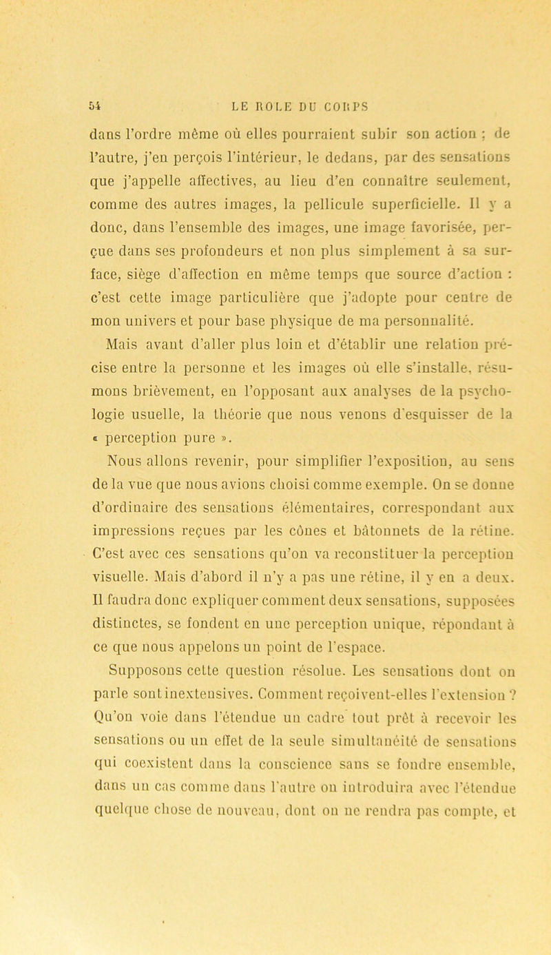 dans l’ordre même où elles pourraient subir son action : de l’autre, j’en perçois l’intérieur, le dedans, par des sensations que j’appelle affectives, au lieu d’en connaître seulement, comme des autres images, la pellicule superficielle. 11 y a donc, dans l’ensemble des images, une image favorisée, per- çue dans ses profondeurs et non plus simplement à sa sur- face, siège d’affection en môme temps que source d’action : c’est cette image particulière que j’adopte pour centre de mon univers et pour base physique de ma personnalité. Mais avant d’aller plus loin et d’établir une relation pré- cise entre la personne et les images où elle s’installe, résu- mons brièvement, en l’opposant aux analyses de la psycho- logie usuelle, la théorie que nous venons d'esquisser de la « perception pure ». Nous allons revenir, pour simplifier l’exposition, au sens de la vue que nous avions choisi comme exemple. On se donne d’ordinaire des sensations élémentaires, correspondant aux impressions reçues par les cônes et bâtonnets de la rétine. C’est avec ces sensations qu’on va reconstituer la perception visuelle. Mais d’abord il n’y a pas une rétine, il y en a deux. Il faudra donc expliquer comment deux sensations, supposées distinctes, se fondent en uue perception unique, répondant à ce que nous appelons un point de l'espace. Supposons cette question résolue. Les seusalious dont on parle sont inexteusives. Comment reçoivent-elles l’extension ? Qu’on voie dans l’étendue un cadre tout prêt à recevoir les sensations ou un effet de la seule simultanéité de sensations qui coexistent dans la couscieuce sans se fondre ensemble, dans un cas comme dans l’autre ou introduira avec l’étendue quelque chose de nouveau, dont ou uc rendra pas compte, et