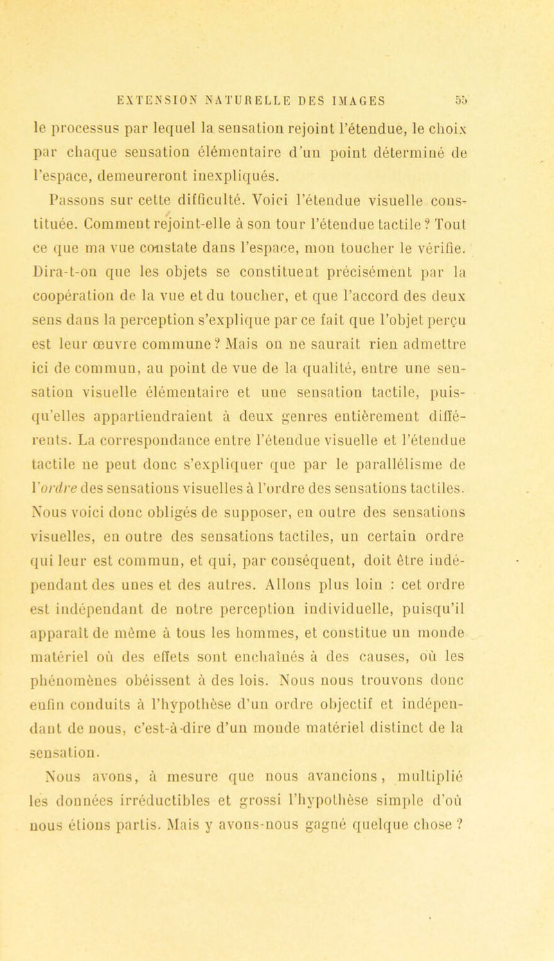 le processus par lequel la sensation rejoint l’étendue, le choix par chaque sensation élémentaire d’un point déterminé de l’espace, demeureront inexpliqués. Passons sur cette difficulté. Voici l’étendue visuelle cons- tituée. Comment rejoint-elle à son tour l’étendue tactile ? Tout ce que ma vue constate dans l’espace, mon toucher le vérifie. Dira-t-ou que les objets se constituent précisément par la coopération de la vue et du toucher, et que l’accord des deux sens dans la perception s’explique par ce fait que l’objet perçu est leur œuvre commune? Mais on ne saurait rien admettre ici de commun, au point de vue de la qualité, entre une sen- sation visuelle élémentaire et une sensation tactile, puis- qu'elles appartiendraient à deux genres entièrement diffé- rents. La correspondance entre l’étendue visuelle et l’étendue tactile ne peut donc s’expliquer que par le parallélisme de Y ordre des sensations visuelles à l’ordre des sensations tactiles. Nous voici donc obligés de supposer, en outre des sensations visuelles, en outre des sensations tactiles, un certain ordre qui leur est commun, et qui, par conséquent, doit être indé- pendant des unes et des autres. Allons plus loin : cet ordre est indépendant de notre perception individuelle, puisqu’il apparaît de même à tous les hommes, et constitue un monde matériel où des effets sont enchaînés à des causes, où les phénomènes obéissent à des lois. Nous nous trouvons donc eufin conduits à l’hypothèse d’un ordre objectif et indépen- dant de nous, c’est-à-dire d’un monde matériel distinct de la sensation. Nous avons, à mesure que nous avancions, multiplié les données irréductibles et grossi l’hypothèse simple d’où nous étions partis. Mais y avons-nous gagné quelque chose ?