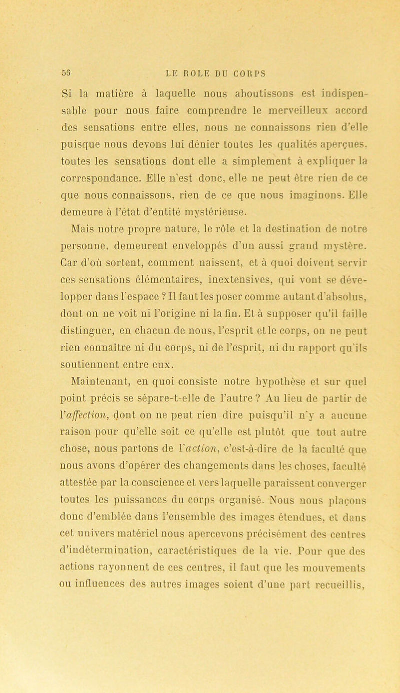 Si la matière à laquelle nous aboutissons est indispen- sable pour nous faire comprendre le merveilleux accord des sensations entre elles, nous ne connaissons rien d’elle puisque nous devons lui dénier toutes les qualités aperçues, toutes les sensations dont elle a simplement à expliquer la correspondance. Elle n’est donc, elle ne peut être rien de ce que nous connaissons, rien de ce que nous imaginons. Elle demeure à l’état d’entité mystérieuse. Mais notre propre nature, le rôle et la destination de notre personne, demeurent enveloppés d’un aussi grand mystère. Car d’où sortent, comment naissent, et à quoi doivent servir ces sensations élémentaires, inextensives, qui vont se déve- lopper dans l’espace ? Il faut les poser comme autant d'absolus, dont on ne voit ni l’origine ni la fin. Et à supposer qu’il faille distinguer, en chacun de nous, l’esprit elle corps, on ne peut rieu connaître ni du corps, ni de l’esprit, ni du rapport qu'ils soutiennent entre eux. Maintenant, en quoi consiste notre hypothèse et sur quel point précis se sépare-t-elle de l’autre? Au lieu de partir de l’affection, dont on ne peut rien dire puisqu’il n'y a aucune raison pour qu’elle soit ce qu’elle est plutôt que tout autre chose, nous partons de l'action, c’est-à-dire de la faculté que nous avons d’opérer des changements dans les choses, faculté attestée par la conscience et vers laquelle paraissent converger toutes les puissances du corps organisé. Nous nous plaçons donc d’emblée dans l’ensemble des images étendues, et dans cet univers matériel nous apercevons précisément des centres d’indétermination, caractéristiques de la vie. Pour que des actions rayonnent de ces centres, il faut que les mouvements ou influences des autres images soient d’une part recueillis,