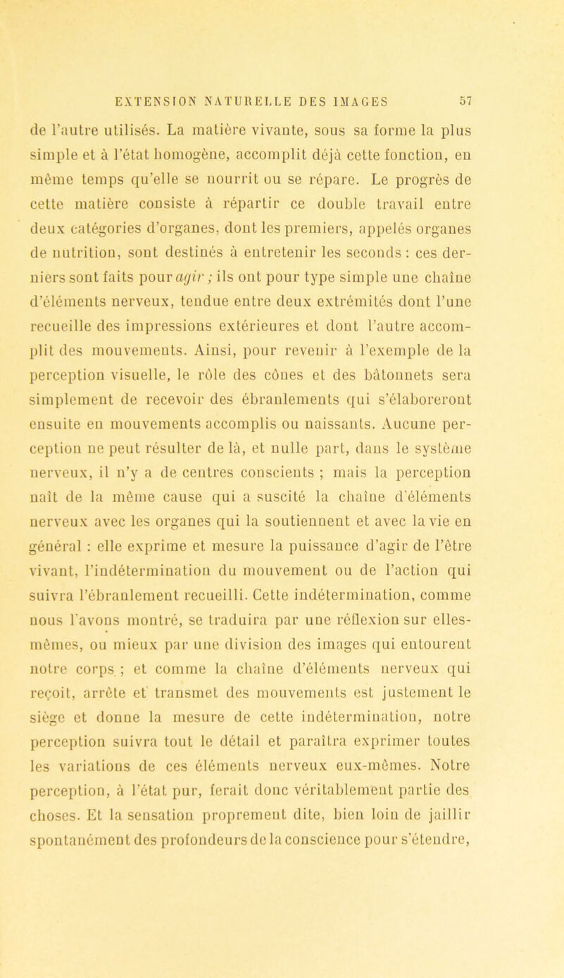 de l’autre utilisés. La matière vivaute, sous sa forme la plus simple et à l’état homogène, accomplit déjà cette fonctiou, en même temps qu’elle se nourrit ou se répare. Le progrès de cette matière consiste à répartir ce double travail entre deux catégories d’organes, dont les premiers, appelés organes de nutrition, sont destinés à entretenir les seconds: ces der- niers sont faits pour agir ; ils ont pour type simple une chaîne d’éléments nerveux, tendue entre deux extrémités dont l’une recueille des impressions extérieures et dont l’autre accom- plit des mouvements. Ainsi, pour revenir à l’exemple de la perception visuelle, le rôle des cônes et des bâtonnets sera simplement de recevoir des ébranlements qui s’élaboreront ensuite en mouvements accomplis ou naissants. Aucune per- ception ne peut résulter de là, et nulle part, dans le système nerveux, il n’y a de centres conscients ; mais la perception naît de la môme cause qui a suscité la chaîne d'éléments nerveux avec les organes qui la soutiennent et avec la vie en général : elle exprime et mesure la puissance d’agir de l’être vivant, l’indétermination du mouvement ou de l’action qui suivra l’ébranlement recueilli. Cette indétermination, comme nous l avons montré, se traduira par une réflexion sur elles- mêmes, ou mieux par une division des images qui entourent notre corps ; et comme la chaîne d’éléments nerveux qui reçoit, arrête et’ transmet des mouvements est justement le siège et donne la mesure de cette indétermination, notre perception suivra tout le détail et paraîLra exprimer toutes les variations de ces éléments nerveux eux-mêmes. Notre perception, à l’état pur, ferait donc véritablement partie des choses. Et la sensation propremeut dite, bien loin de jaillir spontanément des profondeurs de la conscience pour s’étendre,