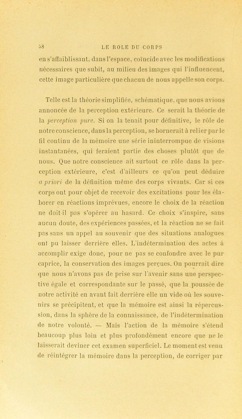 eu s’affaiblissant, clans l’espace, coïncide avec les modifications nécessaires que subit, au milieu des images qui l’influencent, cette image particulière que chacun de nous appelle son corps. Telle est la théorie simplifiée, schématique, que nous avions annoncée de la perception extérieure. Ce serait la théorie de la perception pure. Si on la tenait pour définitive, le rôle de notre conscience, dans la perception, se bornerait à relier par le fil continu de la mémoire une série ininterrompue de visions instantanées, qui feraient partie des choses plutôt que de nous. Que notre conscience ait surtout ce rôle dans la per- ception extérieure, c’est d’ailleurs ce qu’on peut déduire a priori de la définition même des corps vivants. Car si ces corps ont pour objet de recevoir des excitations pour les éla- borer en réactions imprévues, encore le choix de la réaction ne doit il pas s’opérer au hasard. Ce choix s’inspire, sans aucun doute, des expériences passées, et la réaction ne se fait pas sans un appel au souvenir que des situations analogues ont pu laisser derrière elles. L’indétermination des actes à accomplir exige donc, pour ne pas se confondre avec le pur caprice, la conservation des images perçues. On pourrait dire que nous n’avons pas de prise sur l'avenir sans une perspec- tive égale et correspondante sur le passé, que la poussée de notre activité en avant fait derrière elle un vide où les souve- nirs se précipitent, et que la mémoire est ainsi la répercus- sion, dans la sphère de la connaissance, de l'indétermination de notre volonté. — Mais l’action de la mémoire s’étend beaucoup plus loin et plus profondément encore que ne le laisserait deviner cet examen superficiel. Le moment est venu de réintégrer la mémoire dans la perception, de corriger par