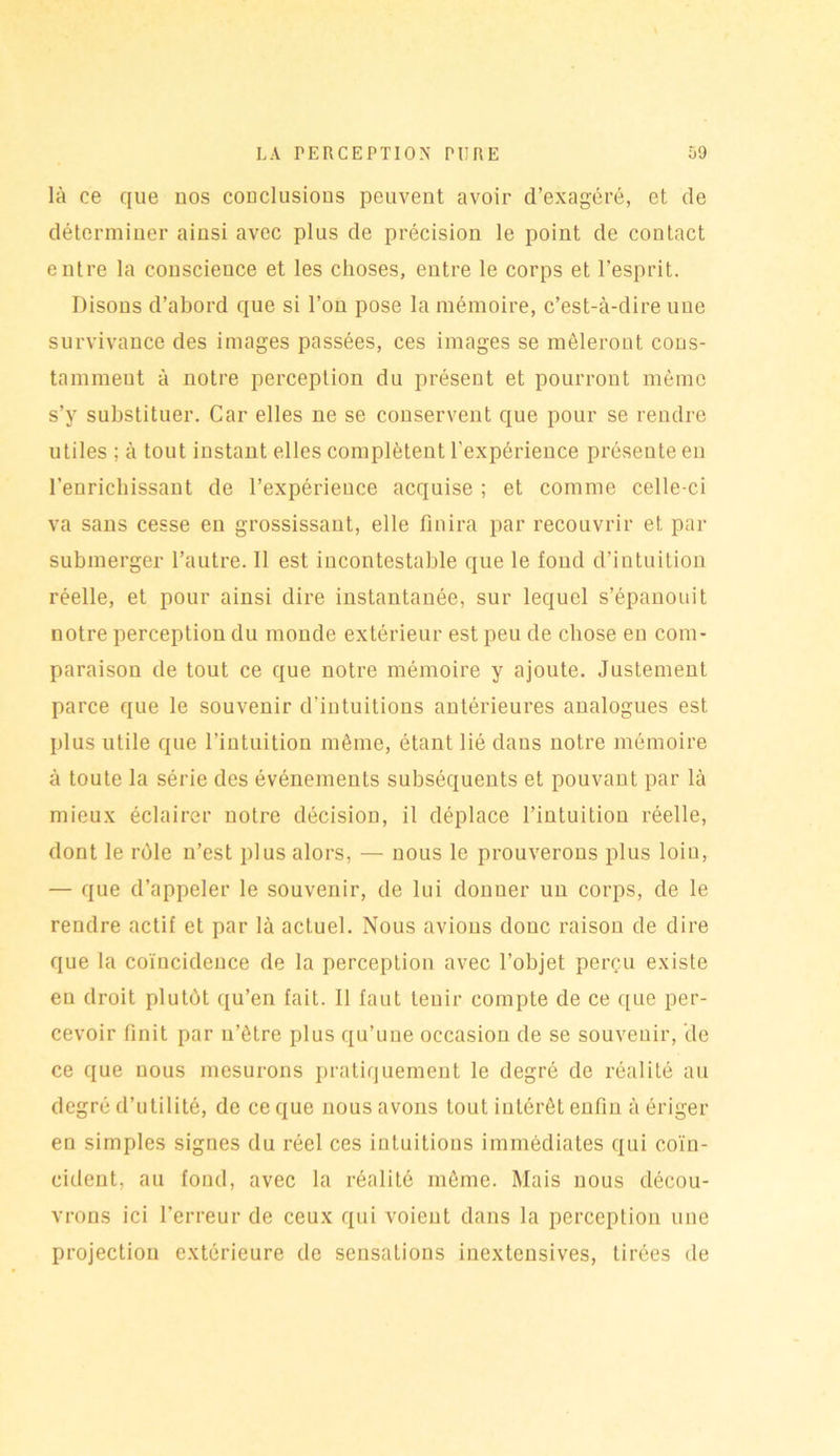 là ce que nos conclusions peuvent avoir d’exagéré, et de déterminer ainsi avec plus de précision le point de contact entre la conscience et les choses, entre le corps et l’esprit. Disons d’abord que si l’on pose la mémoire, c’est-à-dire une survivance des images passées, ces images se mêleront cons- tamment à notre perception du présent et pourront même s’y substituer. Car elles ne se conservent que pour se rendre utiles ; à tout instant elles complètent l'expérience présente en l’enrichissant de l’expérience acquise ; et comme celle-ci va sans cesse en grossissant, elle finira par recouvrir et par submerger l’autre. 11 est incontestable que le fond d’intuition réelle, et pour ainsi dire instantanée, sur lequel s’épanouit notre perception du monde extérieur est peu de chose en com- paraison de tout ce que notre mémoire y ajoute. Justement parce que le souvenir d’intuitions antérieures analogues est plus utile que l’intuition même, étant lié dans notre mémoire à toute la série des événements subséquents et pouvant par là mieux éclairer notre décision, il déplace l’intuition réelle, dont le rôle n’est plus alors, — nous le prouverons plus loiu, — que d’appeler le souvenir, de lui donner un corps, de le rendre actif et par là actuel. Nous avions donc raison de dire que la coïncidence de la perception avec l’objet perçu existe en droit plutôt qu’en fait. 11 faut tenir compte de ce que per- cevoir finit par u’ôtre plus qu’une occasion de se souvenir, de ce que nous mesurons pratiquement le degré de réalité au degré d’utilité, de ce que nous avons tout intérêt enfin à ériger en simples signes du réel ces intuitions immédiates qui coïn- cident, au fond, avec la réalité même. Mais nous décou- vrons ici l’erreur de ceux qui voient dans la perception une projection extérieure de sensations iuextensives, tirées de