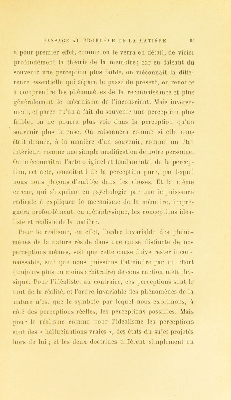 a pour premier effet, comme on le verra eu détail, cle vicier profondément la théorie de la mémoire; car en faisant du souvenir une perception plus faible, on méconnaît la diffé- rence essentielle qui sépare le passé du présent, on renonce à comprendre les phénomènes de la reconnaissance et plus généralement le mécanisme de l’inconscient. Mais inverse- ment. et parce qu’on a fait du souvenir une perception plus faible, on ne pourra plus voir dans la perception qu’un souvenir plus intense. On raisonnera comme si elle nous était donnée, à la manière d’un souvenir, comme un état intérieur, comme une simple modification de notre personne. On méconnaîtra l’acte originel et fondamental de la percep- tion, cet acte, constitutif de la perception pure, par lequel nous nous plaçons d'emblée dans les choses. Et la même erreur, qui s’exprime en psychologie par une impuissance radicale à expliquer le mécanisme de la mémoire, impré- gnera profondément, en métaphysique, les conceptions idéa- liste et réaliste de la matière. Pour le réalisme, eu effet, l'ordre invariable des phéno- mènes de la nature réside dans une cause distincte de nos perceptions mêmes, soit que cette cause doive rester incon- naissable, soit que nous puissions l’atteindre par un effort ' toujours plus ou moins arbitraire) de construction métaphy- sique. Pour l’idéaliste, au contraire, ces perceptions sont le tout de la réalité, et l’ordre invariable des phénomènes de la nature n’est que le symbole par lequel nous exprimons, à côté des perceptions réelles, les perceptions possibles. Mais pour le réalisme comme pour l’idéalisme les perceptions sont des « hallucinations vraies >, des états du sujet projetés hors de lui ; et les deux doctrines diffèrent simplement en