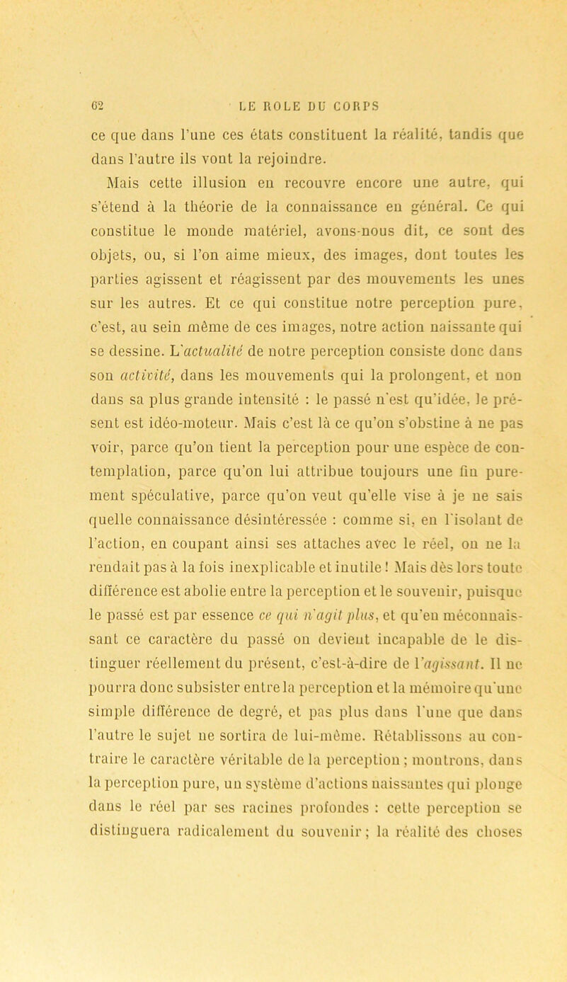 ce que dans Tune ces états constituent la réalité, tandis que dans l'autre ils vont la rejoindre. Mais cette illusion en recouvre encore une autre, qui s’étend à la théorie de la connaissance en général. Ce qui constitue le monde matériel, avons-nous dit, ce sont des objets, ou, si l’on aime mieux, des images, dont toutes les parties agissent et réagissent par des mouvements les unes sur les autres. Et ce qui constitue notre perception pure, c’est, au sein même de ces images, notre action naissante qui se dessine. 'L'actualité de notre perception consiste donc dans son activité, dans les mouvements qui la prolongent, et non dans sa plus grande intensité : le passé n'est qu’idée, Je pré- sent est idéo-moteur. Mais c’est là ce qu’on s’obstine à ne pas voir, parce qu’on tient la perception pour une espèce de con- templation, parce qu'on lui attribue toujours une fin pure- ment spéculative, parce qu’on veut qu’elle vise à je ne sais quelle connaissance désintéressée : comme si, en l'isolant de l'action, en coupant ainsi ses attaches avec le réel, ou ne la rendait pas à la fois inexplicable et inutile ! Mais dès lors toute différence est abolie entre la perception et le souvenir, puisque le passé est par essence ce qui n'agit plus, et qu’eu méconnais- sant ce caractère du passé on devient incapable de le dis- tinguer réellement du présent, c’est-à-dire de l'agissant. Il ne pourra donc subsister entre la perception et la mémoire qu'une simple différence de degré, et pas plus dans l'une que dans l'autre le sujet ne sortira de lui-môme. Rétablissons au con- traire le caractère véritable de la perception ; montrons, dans la perception pure, un système d’actions naissantes qui plonge dans le réel par ses racines profondes : celte perception se distinguera radicalement du souvenir; la réalité des choses
