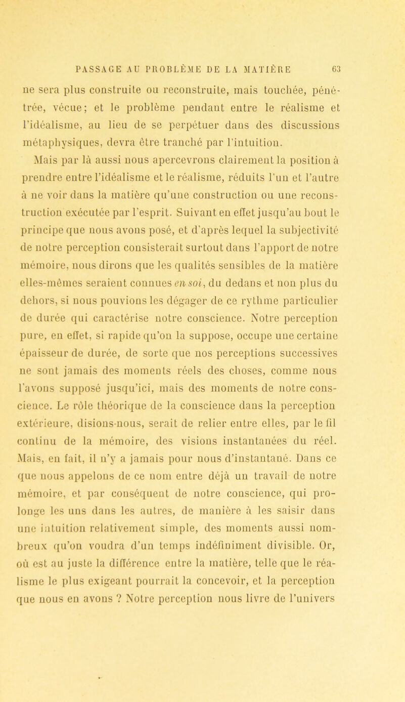 ne sera plus construite ou reconstruite, mais touchée, péné- trée, vécue; et le problème pendant entre le réalisme et l’idéalisme, au lieu de se perpétuer dans des discussions métaphysiques, devra être tranché par l’intuition. Mais par là aussi nous apercevrons clairement la position à prendre entre l’idéalisme et le réalisme, réduits l'un et l’autre à ne voir dans la matière qu’une construction ou une recons- truction exécutée par l’esprit. Suivant en effet jusqu’au bout le principe que nous avons posé, et d’après lequel la subjectivité de notre perception consisterait surtout dans l’apport de notre mémoire, nous dirons que les qualités sensibles de la matière elles-mêmes seraient connues en soi, du dedans et non plus du dehors, si nous pouvions les dégager de ce rythme particulier de durée qui caractérise notre conscience. Notre perception pure, en effet, si rapide qu’on la suppose, occupe une certaine épaisseur de durée, de sorte que nos perceptions successives ne sont jamais des moments réels des choses, comme nous l’avons supposé jusqu’ici, mais des moments de notre cons- cience. Le rôle théorique de la conscience dans la perception extérieure, disions-nous, serait de relier entre elles, par le lil continu de la mémoire, des visions instantanées du réel. Mais, en fait, il u’y a jamais pour nous d’instantaué. Dans ce que nous appelons de ce nom entre déjà un travail de notre mémoire, et par conséquent de notre conscience, qui pro- longe les uns dans les autres, de manière à les saisir dans une intuition relativement simple, des moments aussi nom- breux qu’on voudra d’un temps indéfiniment divisible. Or, où est au juste la différence entre la matière, telle que le réa- lisme le plus exigeant pourrait la concevoir, et la perception que nous en avons ? Notre perception nous livre de l’univers
