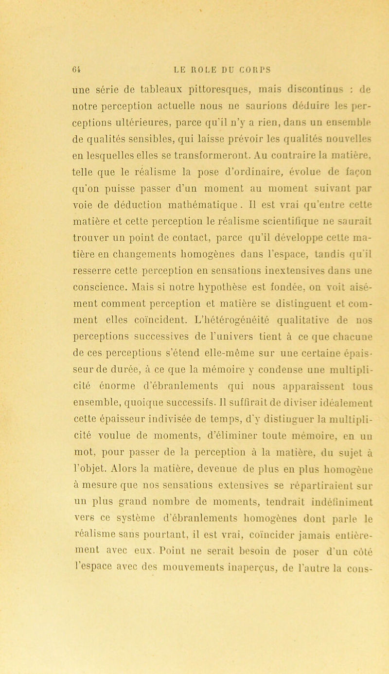 une série de tableaux pittoresques, niais discontinus : de notre perception actuelle nous ue saurions déduire les per- ceptions ultérieures, parce qu'il n’y a rien, dans un ensemble, de qualités sensibles, qui laisse prévoir les qualités nouvelles en lesquelles elles se transformeront. Au contraire la matière, telle que le réalisme la pose d’ordinaire, évolue de façon qu'on puisse passer d’un moment au moment suivant par voie de déduction mathématique. Il est vrai qu’entre cette matière et cette perception le réalisme scientifique ne saurait trouver un point de contact, parce qu’il développe celte ma- tière en changements homogènes dans l’espace, tandis qu'il resserre cette perception en sensations inextensives dans une conscience. Mais si notre hypothèse est fondée, on voit aisé- ment comment perception et matière se distinguent et com- ment elles coïncident. L’hétérogénéité qualitative de nos perceptions successives de l’univers tient à ce que chacune de ces perceptions s’étend elle-même sur une certaine épais- seur de durée, à ce que la mémoire y condense une multipli- cité énorme d’ébranlements qui uous apparaissent tous ensemble, quoique successifs. 11 suffirait de diviser idéalement cette épaisseur indivisée de temps, d’y distinguer la multipli- cité voulue de moments, d’éliminer toute mémoire, en un mot, pour passer de la perception à la matière, du sujet à l’objet. Alors la matière, devenue de plus en plus homogène à mesure que nos sensations extensives se répartiraient sur un plus grand nombre de moments, tendrait indéfiniment vers ce système d’ébranlements homogènes dont parle le réalisme sans pourtant, il est vrai, coïncider jamais entière- ment avec eux. Point ne serait besoin de poser d'un côté l’espace avec des mouvements inaperçus, de l’autre la cous-