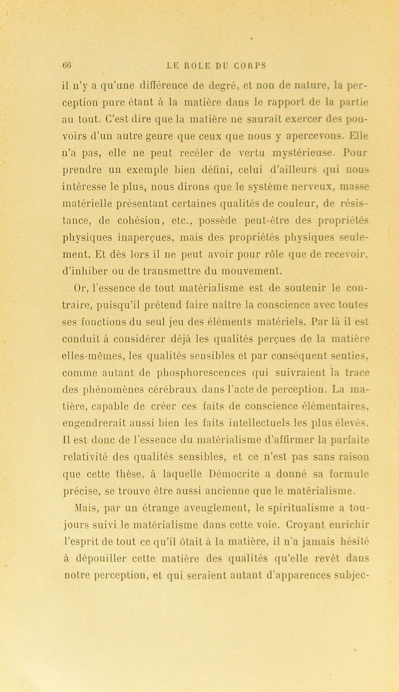 il n’y a qu’une différence de degré, et non de nature, la per- ception pure étant à la matière dans le rapport de la partie au tout. C’est dire que la matière ne saurait exercer des pou- voirs d’un autre genre que ceux que nous y apercevons. Elle n’a pas, elle ne peut recéler de vertu mystérieuse. Pour prendre un exemple bien défini, celui d’ailleurs qui nous intéresse le plus, nous dirons que le système nerveux, masse matérielle présentant certaines qualités de couleur, de résis- tance, de cohésion, etc., possède peut-être des propriétés physiques inaperçues, mais des propriétés physiques seule- ment. Et dès lors il ne peut avoir pour rôle que de recevoir, d’inhiber ou de transmettre du mouvement. Or, l’esseuce de tout matérialisme est de soutenir le con- traire, puisqu’il prétend faire naître la conscience avec toutes ses fonctions du seul jeu des éléments matériels. Par là il est conduit à considérer déjà les qualités perçues de la matière elles-mêmes, les qualités sensibles et par conséquent senties, comme autant de phosphorescences qui suivraient la trace des phénomènes cérébraux dans l'acte de perception. La ma- tière, capable de créer ces faits de conscience élémentaires, engendrerait aussi bien les faits intellectuels les plus élevés. Il est donc de l’essence du matérialisme d’affirmer la parfaite relativité des qualités sensibles, et ce n’est pas sans raison que cette thèse, à laquelle Démocrite a donné sa formule précise, se trouve être aussi ancienne que le matérialisme. Mais, par un étrange aveuglement, le spiritualisme a tou- jours suivi le matérialisme dans cette voie. Croyant enrichir l’esprit de tout ce qu’il ôtait à la matière, il n’a jamais hésité à dépouiller cette matière des qualités qu’elle revêt dans notre perception, et qui seraient autant d'apparences suhjec-