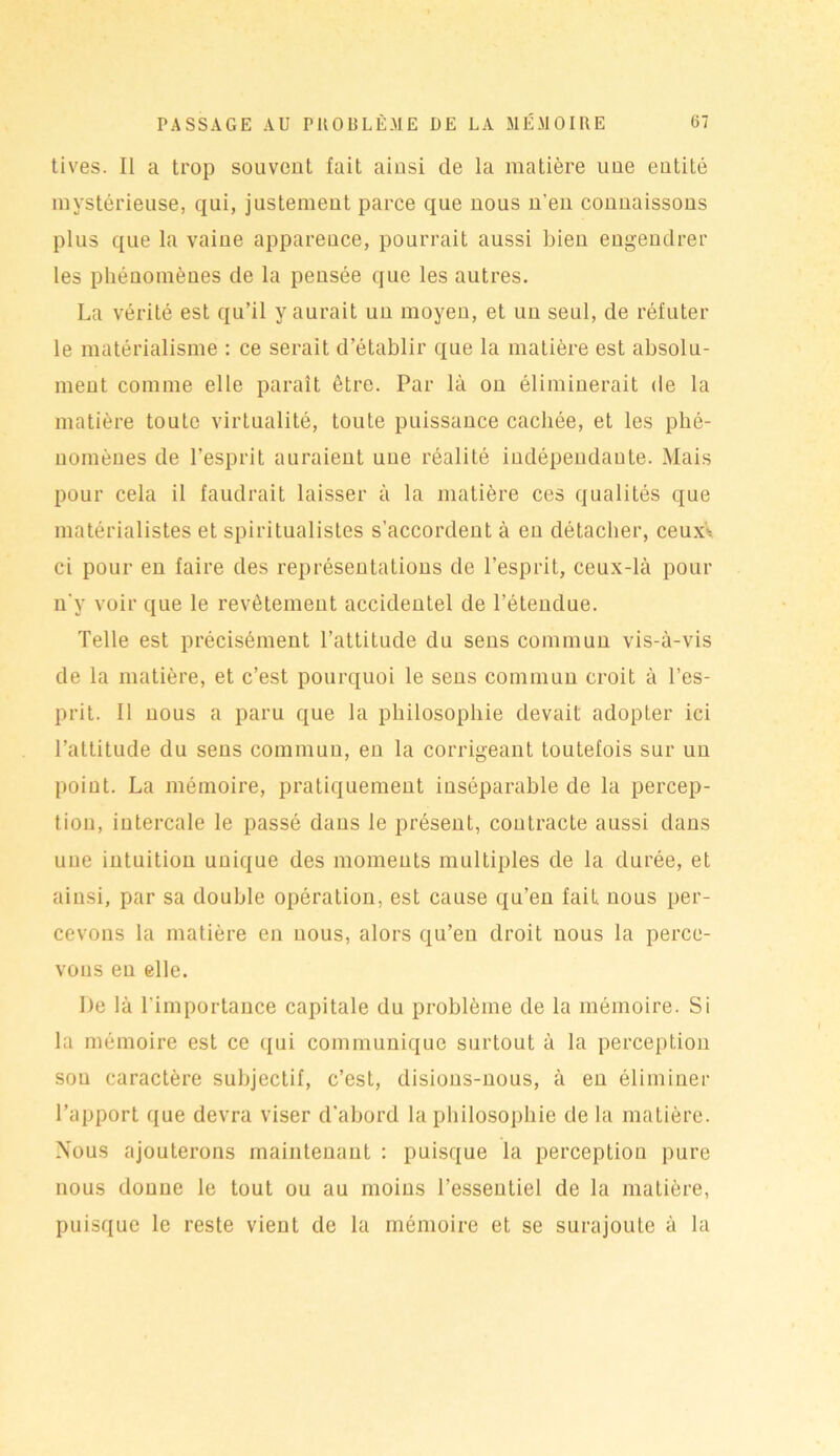 tives. Il a trop souvent fait ainsi de la matière une entité mystérieuse, qui, justement parce que nous n'en connaissons plus que la vaine apparence, pourrait aussi bien engendrer les phénomènes de la pensée que les autres. La vérité est qu’il y aurait un moyen, et un seul, de réfuter le matérialisme : ce serait d’établir que la matière est absolu- ment comme elle paraît être. Par là on éliminerait de la matière toute virtualité, toute puissance cachée, et les phé- nomènes de l’esprit auraient une réalité indépendante. Mais pour cela il faudrait laisser à la matière ces qualités que matérialistes et spiritualistes s’accordent à en détacher, ceuxV ci pour en faire des représentations de l’esprit, ceux-là pour n'y voir que le revêtement accidentel de l’étendue. Telle est précisément l’attitude du sens commun vis-à-vis de la matière, et c’est pourquoi le sens commun croit à l’es- prit. Il nous a paru que la philosophie devait adopter ici l’attitude du sens commun, en la corrigeant toutefois sur un point. La mémoire, pratiquement inséparable de la percep- tion, intercale le passé dans le présent, contracte aussi dans une intuition unique des moments multiples de la durée, et ainsi, par sa double opération, est cause qu’en fait nous per- cevons la matière en nous, alors qu’en droit nous la perce- vons en elle. De là l'importance capitale du problème de la mémoire. Si la mémoire est ce qui communique surtout à la perception sou caractère subjectif, c’est, disions-nous, à en éliminer l’apport que devra viser d’abord la philosophie de la matière. Nous ajouterons maintenant : puisque la perception pure nous donne le tout ou au moins l’essentiel de la matière, puisque le reste vient de la mémoire et se surajoute à la
