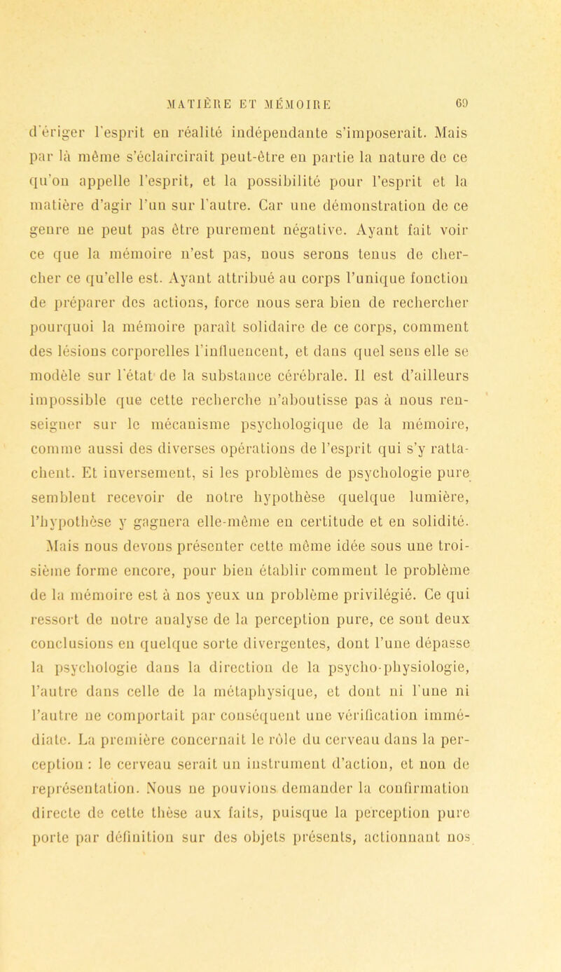 d'ériger l’esprit eu réalité indépendante s’imposerait. Mais par là même s’éclaircirait peut-être en partie la nature de ce qu'on appelle l’esprit, et la possibilité pour l’esprit et la matière d’agir l’un sur l'autre. Car une démonstration de ce genre ne peut pas être purement négative. Ayant fait voir ce que la mémoire n’est pas, nous serons tenus de cher- cher ce qu’elle est. Ayant attribué au corps l’unique fonction de préparer des actions, force nous sera bien de rechercher pourquoi la mémoire paraît solidaire de ce corps, comment des lésions corporelles l’influencent, et dans quel sens elle se modèle sur l'état de la substance cérébrale. Il est d’ailleurs impossible que cette recherche n’aboutisse pas à nous ren- seigner sur le mécanisme psychologique de la mémoire, comme aussi des diverses opérations de l’esprit qui s’y ratta- chent. Et inversement, si les problèmes de psychologie pure semblent recevoir de notre hypothèse quelque lumière, l’hypothèse y gagnera elle-même en certitude et en solidité. Mais nous devons présenter cette même idée sous une troi- sième forme encore, pour bien établir comment le problème de la mémoire est à nos yeux un problème privilégié. Ce qui ressort de notre analyse de la perception pure, ce sont deux conclusions eu quelque sorte divergentes, dont l’une dépasse la psychologie dans la direction de la psycho-physiologie, l’autre dans celle de la métaphysique, et dont ni l'une ni l’autre ne comportait par conséquent une vérification immé- diate. La première concernait le rôle du cerveau dans la per- ception : le cerveau serait un instrument d’action, et non de représentation. Nous ne pouvions demander la confirmation directe de cette thèse aux faits, puisque la perception pure porte par définition sur des objets présents, actionnant nos