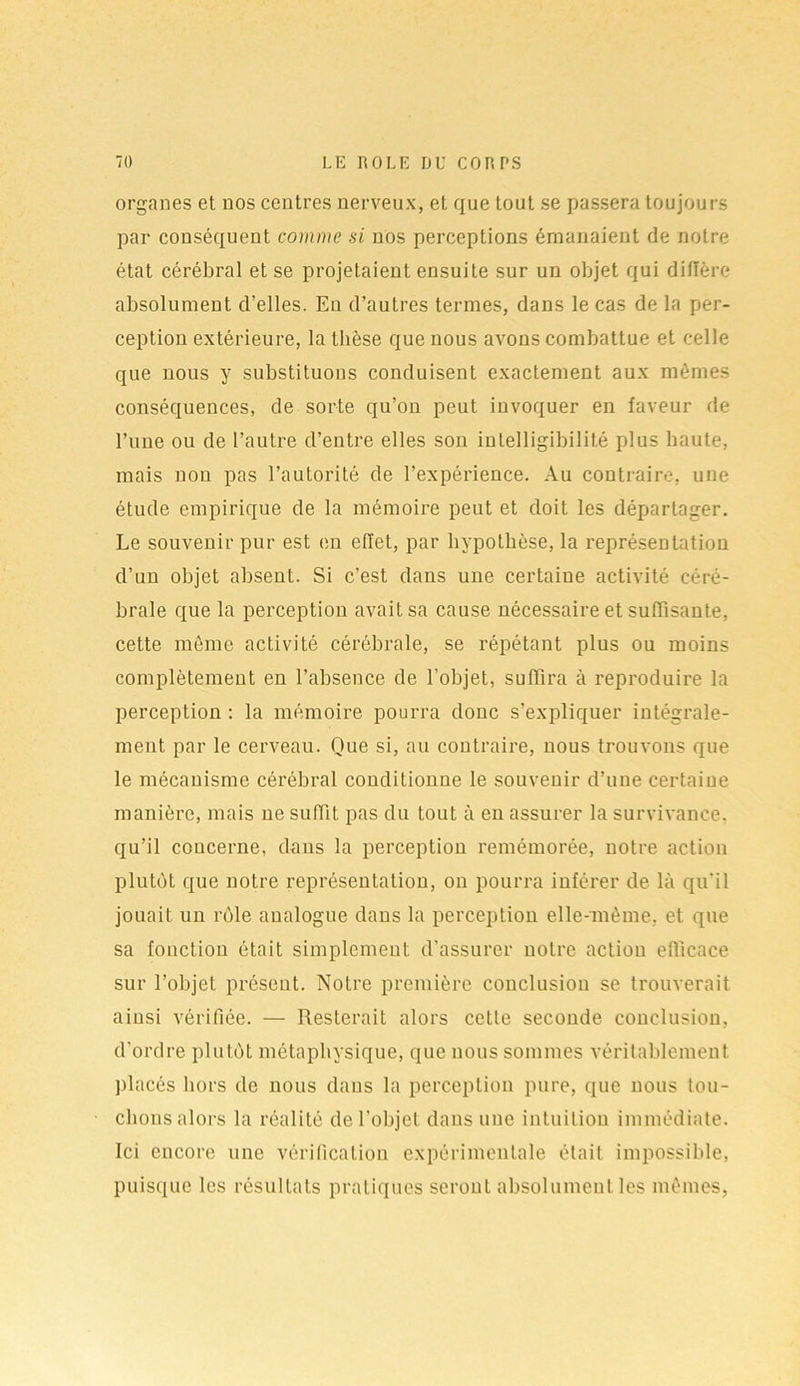organes et nos centres nerveux, et que tout se passera toujours par conséquent comme si nos perceptions émanaient de notre état cérébral et se projetaient ensuite sur un objet qui diffère absolument d’elles. Eu d’autres termes, dans le cas de la per- ception extérieure, la thèse que nous avons combattue et celle que nous y substituons conduisent exactement aux mêmes conséquences, de sorte qu’on peut invoquer en faveur de l’une ou de l’autre d’entre elles son intelligibilité plus haute, mais non pas l’autorité de l’expérience. Au contraire, une étude empirique de la mémoire peut et doit les départager. Le souvenir pur est en effet, par hypothèse, la représentation d’un objet absent. Si c’est dans une certaine activité céré- brale que la perception avait sa cause nécessaire et suffisante, cette même activité cérébrale, se répétant plus ou moins complètement en l’absence de l’objet, suffira à reproduire la perception : la mémoire pourra donc s’expliquer intégrale- ment par le cerveau. Que si, au contraire, nous trouvons que le mécanisme cérébral conditionne le souvenir d’une certaine manière, mais ne suffit pas du tout à en assurer la survivance, qu’il concerne, dans la perception remémorée, notre action plutôt que notre représentation, on pourra inférer de là qu’il jouait un rôle analogue dans la perception elle-même, et que sa fonction était simplement d’assurer notre action efficace sur l’objet présent. Notre première conclusion se trouverait ainsi vérifiée. — Resterait alors cette seconde conclusion, d’ordre plutôt métaphysique, que nous sommes véritablement placés hors de nous dans la perception pure, que nous tou- chons alors la réalité de l’objet dans une intuition immédiate. Ici encore une vérification expérimentale était impossible, puisque les résultats pratiques seront absolument les mêmes,