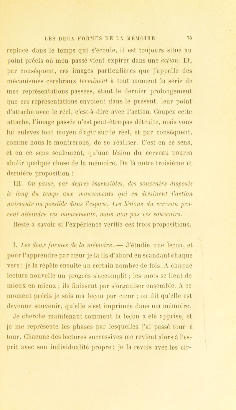 replacé dans le temps qui s’écoule, il est toujours situé au poiut précis où mon passé vient expirer dans une action. Et, par conséquent, ces images particulières que j’appelle des mécanismes cérébraux terminent à tout moment la série de mes représentations passées, étant le dernier prolongement que ces représentations envoient dans le présent, leur point d’attache avec le réel, c’est-à-dire avec l’action. Coupez cette attache, l’image passée n’est peut-être pas détruite, mais vous lui enlevez tout moyen d’agir sur le réel, et par conséquent, comme nous le montrerons, de se réaliser. C’est en ce sens, et en ce sens seulement, qu’une lésion du cerveau pourra abolir quelque chose de la mémoire. De là notre troisième et dernière proposition : III. On passe, par degrés insensibles, des souvenirs disposés le long du temps aux mouvements qui en dessinent l’action naissante ou possible dans l'espace. Les lésions du cerveau peu- vent atteindre ces mouvements, mais non pas ces souvenirs. Reste à savoir si l’expérience vérifie ces trois propositions. I. Les deux formes de la mémoire. — J’étudie une leçon, et pour l’apprendre par cœur je la lis d’abord en scandant chaque vers ; je la répète ensuite un certain nombre de fois. A chaque lecture nouvelle un progrès s’accomplit ; les mots se lient de mieux en mieux ; ils finissent par s’organiser ensemble. A ce moment précis je sais ma leçon par cœur ; on dit qu’elle est devenue souvenir, qu’elle s’est imprimée dans ma mémoire. Je cherche maintenant comment la leçon a été apprise, et je me représente les phases par lesquelles j’ai passé tour à tour. Chacune des lectures successives me revient alors à l’es- prit avec son individualité propre; je la revois avec les cir-