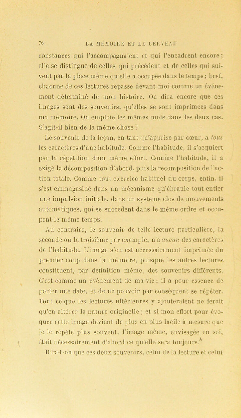 constances qui l’accompagnaient et qui l’encadrent encore; elle se distingue de celles qui précèdent et de celles qui sui- vent par la place même quelle a occupée dans le temps; bref, chacune de ces lectures repasse devant moi comme un événe- ment déterminé de mon histoire. Ou dira encore que ces images sont des souvenirs, qu’elles se sont imprimées dans ma mémoire. On emploie les mêmes mots dans les deux cas. S'agit-il bien de la même chose? Le souvenir de la leçon, en tant qu’apprise par cœur, a tous les caractères d’une habitude. Comme l’habitude, il s’acquiert par la répétition d’un même effort. Comme l’habitude, il a exigé la décomposition d’abord, puis la recomposition de l’ac- tion totale. Comme tout exercice habituel du corps, enfin, il s’est emmagasiné dans un mécanisme qu’ébranle tout entier une impulsion initiale, dans un système clos de mouvements automatiques, qui se succèdent dans le même ordre et occu- pent le même temps. Au contraire, le souvenir de telle lecture particulière, la seconde ou la troisième par exemple, n’a aucun des caractères de l’habitude. L’image s’eu est nécessairement imprimée du premier coup dans la mémoire, puisque les autres lectures constituent, par définition même, des souvenirs différents. C’est comme un événement de ma vie; il a pour essence de porter une date, et de ne pouvoir par conséquent se répéter. Tout ce que les lectures ultérieures y ajouteraient ne ferait qu’en altérer la nature originelle ; et si mou effort pour évo- quer celte image devient de plus en plus facile à mesure que je le répète plus souvent, l’image même, envisagée en soi, était nécessairement d’abord ce qu’elle sera toujours* Dira-t-on que ces deux souvenirs, celui de la lecture et celui