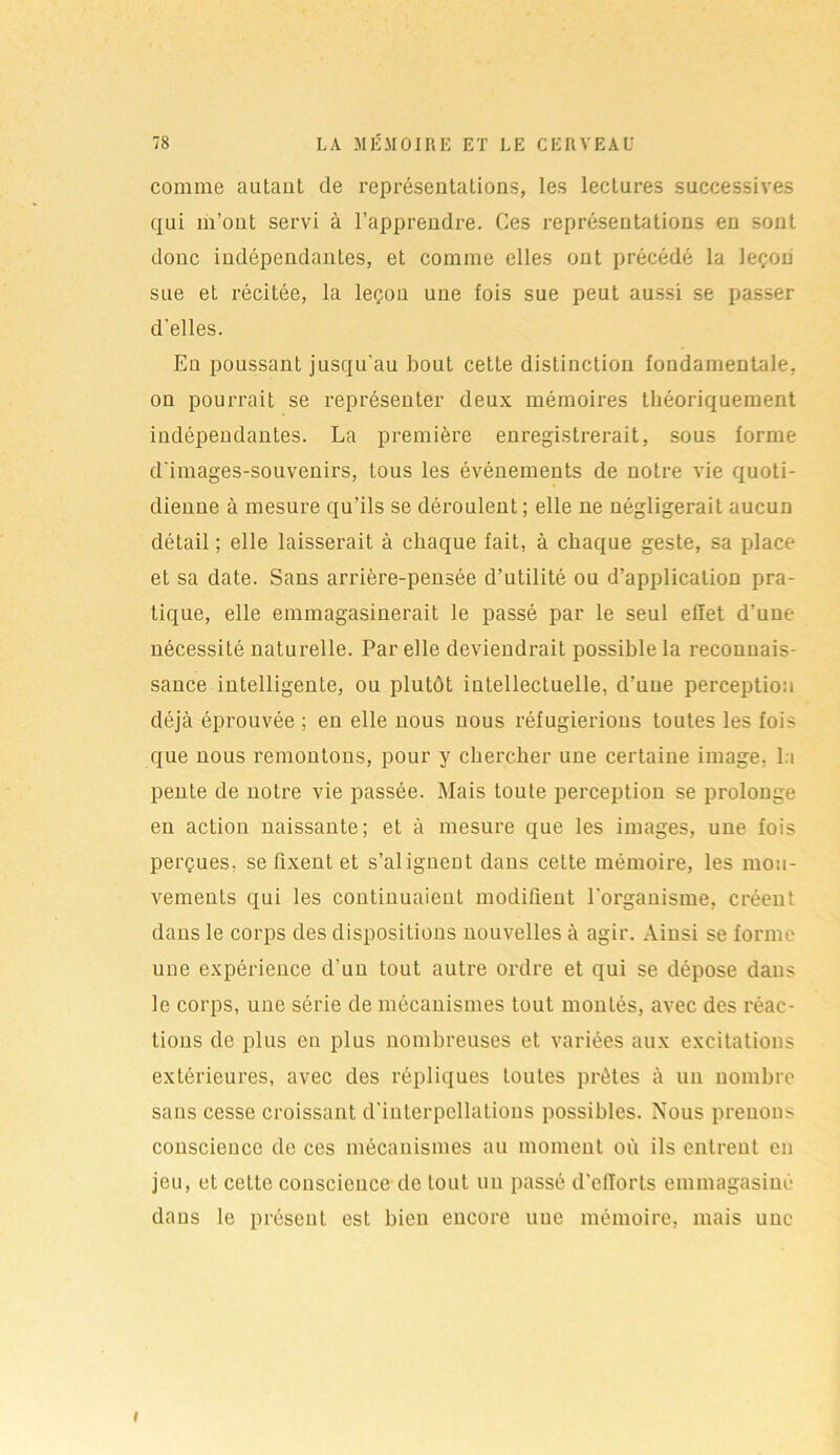 comme autant de représentations, les lectures successives qui m’ont servi à l’apprendre. Ces représentations en sont donc indépendantes, et comme elles ont précédé la leçon sue et récitée, la leçon une fois sue peut aussi se passer d'elles. En poussant jusqu'au bout cette distinction fondamentale, on pourrait se représenter deux mémoires théoriquement indépendantes. La première enregistrerait, sous forme d'images-souvenirs, tous les événements de notre vie quoti- dienne à mesure qu’ils se déroulent; elle ne négligerait aucun détail ; elle laisserait à chaque fait, à chaque geste, sa place et sa date. Sans arrière-pensée d’utilité ou d’application pra- tique, elle emmagasinerait le passé par le seul effet d’une nécessité naturelle. Par elle deviendrait possible la reconnais- sance intelligente, ou plutôt intellectuelle, d’une perception déjà éprouvée ; en elle nous nous réfugierions toutes les fois que nous remontons, pour y chercher une certaine image, la pente de notre vie passée. Mais toute perception se prolonge en action naissante; et à mesure que les images, une fois perçues, se fixent et s’alignent dans cette mémoire, les mou- vements qui les continuaient modifient l'organisme, créent dans le corps des dispositions nouvelles à agir. Ainsi se forme une expérience d'un tout autre ordre et qui se dépose dans le corps, une série de mécanismes tout montés, avec des réac- tions de plus en plus nombreuses et variées aux excitations extérieures, avec des répliques toutes prêtes à un nombre saus cesse croissant d'interpellations possibles. Nous prenons conscience de ces mécanismes au moment où ils entrent en jeu, et celte conscience de tout un passé d’efforts emmagasiné dans le présent est bien encore une mémoire, mais une