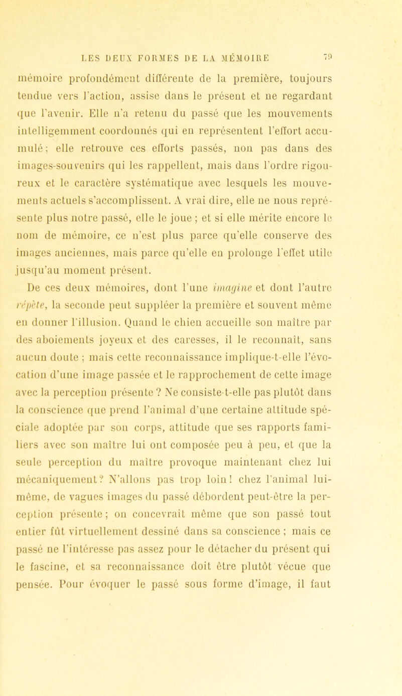 mémoire profondément différente de la première, toujours tendue vers l'action, assise dans le présent et ne regardant que l’avenir. Elle n'a retenu du passé que les mouvements intelligemment coordonnés qui en représentent l’effort accu- mulé; elle retrouve ces efforts passés, non pas dans des images-souvenirs qui les rappellent, mais dans l’ordre rigou- reux et le caractère systématique avec lesquels les mouve- ments actuels s’accomplissent. A vrai dire, elle ne nous repré- sente plus notre passé, elle le joue ; et si elle mérite encore le nom de mémoire, ce n’est plus parce qu’elle conserve des images anciennes, mais parce qu’elle eu prolonge l'effet utile jusqu’au moment présent. De ces deux mémoires, dont l’une imagine et dont l’autre répète, la seconde peut suppléer la première et souvent même eu donner l’illusion. Quand le chien accueille son maître par des aboiements joyeux et des caresses, il le reconnaît, sans aucun doute ; mais cette reconnaissance implique-t-elle l’évo- cation d’une image passée et le rapprochement de cette image avec la perception présente ? Ne consiste-t-elle pas plutôt dans la conscience que prend l’animal d’une certaine altitude spé- ciale adoptée par son corps, attitude que ses rapports fami- liers avec son maître lui ont composée peu à peu, et que la seule perception du maître provoque maintenant chez lui mécaniquement? N’allons pas trop loin! chez l’animal lui- même, de vagues images du passé débordent peut-être la per- ception présente; on concevrait même que sou passé tout entier fût virtuellement dessiné dans sa conscience ; mais ce passé ne l’intéresse pas assez pour le détacher du présent qui le fascine, et sa reconnaissance doit être plutôt vécue que pensée. Pour évoquer le passé sous forme d’image, il faut
