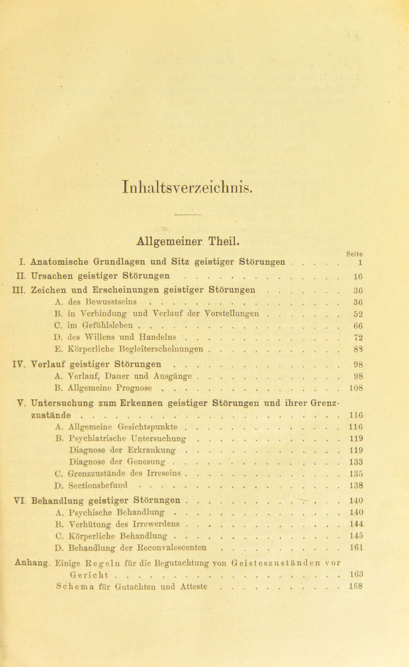 Inhaltsverzeichnis. Allgemeiner Theil. Seite I. Anatomische Grundlagen und Sitz geistiger Störungen 1 II. Ursachen geistiger Störungen 16 III. Zeichen und Erscheinungen geistiger Störungen 36 A. des Bewusstseins 36 B. in Verbindung und Verlauf der Vorstellungen 52 C. im Gefühlsleben 66 D. des Willons und Handelns 72 E. Körperliche Begleiterscheinungen . 83 IV. Verlauf geistiger Störungen 98 A. Verlauf, Dauer und Ausgänge 98 B. Allgemeine Prognose 108 V. Untersuchung zum Erkennen geistiger Störungen und ihrer Grenz- zustände 116 A. Allgemeine Gesichtspunkte 116 B. Psychiatrische Untersuchung 119 Diagnose der Erkrankung 119 Diagnose der Genesung 133 C. Grenzzustände des Irreseins 135 D. Sectionsbefund 138 VI. Behandlung geistiger Störungen t- . . 140 A. Psychische Behandlung 140 B. Verhütung des Irrewerdens 144 C. Körperliche Behandlung 145 D. Behandlung der Reconvalescenten 161 Anhang. Einige Regeln für die Begutachtung von Geisteszuständen vor Gericht 163 Schema für Gutachten und Atteste 168