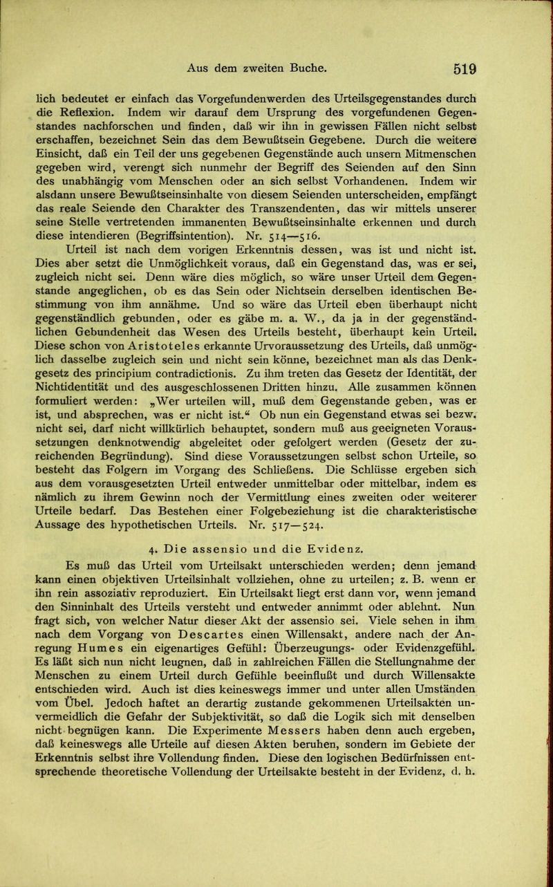 lieh bedeutet er einfach das Vorgefundenwerden des Urteilsgegenstandes durch die Reflexion. Indem wir darauf dem Ursprung des Vorgefundenen Gegen- standes nachforschen und finden, daß wir ihn in gewissen Fällen nicht selbst erschaffen, bezeichnet Sein das dem Bewußtsein Gegebene. Durch die weitere Einsicht, daß ein Teil der uns gegebenen Gegenstände auch unsem Mitmenschen gegeben wird, verengt sich nunmehr der Begriff des Seienden auf den Sinn des unabhängig vom Menschen oder an sich selbst Vorhandenen. Indem wir alsdann unsere Bewußtseinsinhalte von diesem Seienden unterscheiden, empfängt das reale Seiende den Charakter des Transzendenten, das wir mittels unserer seine Stelle vertretenden immanenten Bewußtseinsinhalte erkennen und durch diese intendieren (Begriffsintention). Nr. 514—516. Urteil ist nach dem vorigen Erkenntnis dessen, was ist und nicht ist. Dies aber setzt die Unmöglichkeit voraus, daß ein Gegenstand das, was er sei, zugleich nicht sei. Denn wäre dies möglich, so wäre unser Urteil dem Gegen- stände angeglichen, ob es das Sein oder Nichtsein derselben identischen Be- stimmung von ihm annähme. Und so wäre das Urteil eben überhaupt nicht gegenständlich gebunden, oder es gäbe m. a. W., da ja in der gegenständ- lichen Gebundenheit das Wesen des Urteils besteht, überhaupt kein Urteil. Diese schon von Aristoteles erkannte Urvoraussetzung des Urteils, daß unmög- lich dasselbe zugleich sein und nicht sein könne, bezeichnet man als das Denk- gesetz des principium contradictionis. Zu ihm treten das Gesetz der Identität, der Nichtidentität und des ausgeschlossenen Dritten hinzu. Alle zusammen können formuliert werden: „Wer urteilen will, muß dem Gegenstände geben, was er ist, und absprechen, was er nicht ist.“ Ob nun ein Gegenstand etwas sei bezw. nicht sei, darf nicht willkürlich behauptet, sondern muß aus geeigneten Voraus- setzungen denknotwendig abgeleitet oder gefolgert werden (Gesetz der zu- reichenden Begründung). Sind diese Voraussetzungen selbst schon Urteile, so besteht das Folgern im Vorgang des Schließens. Die Schlüsse ergeben sich aus dem vorausgesetzten Urteil entweder unmittelbar oder mittelbar, indem es nämlich zu ihrem Gewinn noch der Vermittlung eines zweiten oder weiterer Urteile bedarf. Das Bestehen einer Folgebeziehung ist die charakteristische Aussage des hypothetischen Urteils. Nr. 517—524. 4*. Die assensio und die Evidenz. Es muß das Urteil vom Urteilsakt unterschieden werden; denn jemand kann einen objektiven Urteilsinhalt vollziehen, ohne zu urteilen; z. B. wenn er ihn rein assoziativ reproduziert. Ein Urteilsakt liegt erst dann vor, wenn jemand den Sinninhalt des Urteils versteht und entweder annimmt oder ablehnt. Nun fragt sich, von welcher Natur dieser Akt der assensio sei. Viele sehen in ihm nach dem Vorgang von Descartes einen Willensakt, andere nach der An- regung Humes ein eigenartiges Gefühl: Überzeugungs- oder Evidenzgefühl. Es läßt sich nun nicht leugnen, daß in zahlreichen Fällen die Stellungnahme der Menschen zu einem Urteil durch Gefühle beeinflußt und durch Willensakte entschieden wird. Auch ist dies keineswegs immer und unter allen Umständen vom Übel. Jedoch haftet an derartig zustande gekommenen Urteilsakten un- vermeidlich die Gefahr der Subjektivität, so daß die Logik sich mit denselben nicht begnügen kann. Die Experimente Messers haben denn auch ergeben, daß keineswegs alle Urteile auf diesen Akten beruhen, sondern im Gebiete der Erkenntnis selbst ihre Vollendung finden. Diese den logischen Bedürfnissen ent- sprechende theoretische Vollendung der Urteilsakte besteht in der Evidenz, d. h.