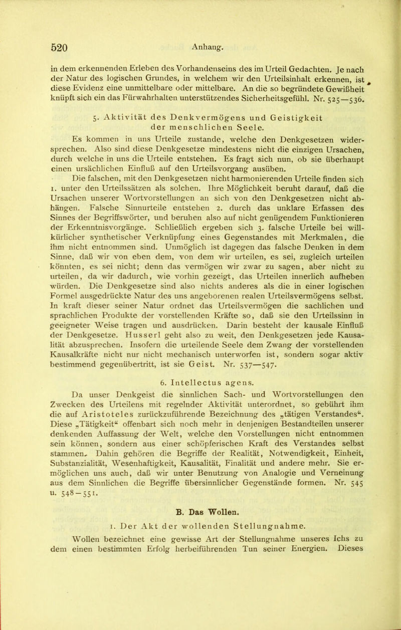 in dem erkennenden Erleben des Vorhandenseins des im Urteil Gedachten. Je nach der Natur des logischen Grundes, in welchem wir den Urteilsinhalt erkennen, ist diese Evidenz eine unmittelbare oder mittelbare. An die so begründete Gewißheit knüpft sich ein das Fürwahrhalten unterstützendes Sicherheitsgefühl. Nr. 525—536. 5. Aktivität des Denkvermögens und Geistigkeit der menschlichen Seele. Es kommen in uns Urteile zustande, welche den Denkgesetzen wider- sprechen. Also sind diese Denkgesetze mindestens nicht die einzigen Ursachen, durch welche in uns die Urteile entstehen. Es fragt sich nun, ob sie überhaupt einen ursächlichen Einfluß auf den Urteilsvorgang ausüben. Die falschen, mit den Denkgesetzen nicht harmonierenden Urteile finden sich 1. unter den Urteilssätzen als solchen. Ihre Möglichkeit beruht darauf, daß die Ursachen unserer Wortvorstellungen an sich von den Denkgesetzen nicht ab- hängen. Falsche Sinnurteile entstehen 2. durch das unklare Erfassen des Sinnes der Begriffswörter, und beruhen also auf nicht genügendem Funktionieren der Erkenntnisvorgänge. Schließlich ergeben sich 3. falsche Urteile bei will- kürlicher synthetischer Verknüpfung eines Gegenstandes mit Merkmalen, die ihm nicht entnommen sind. Unmöglich ist dagegen das falsche Denken in dem Sinne, daß wir von eben dem, von dem wir urteilen, es sei, zugleich urteilen könnten, es sei nicht; denn das vermögen wir zwar zu sagen, aber nicht zu urteilen, da wir dadurch, wie vorhin gezeigt, das Urteilen innerlich aufheben würden. Die Denkgesetze sind also nichts anderes als die in einer logischen Formel ausgedrückte Natur des uns angeborenen realen Urteilsvermögens selbst. In kraft dieser seiner Natur ordnet das Urteilsvermögen die sachlichen und sprachlichen Produkte der vorstellenden Kräfte so, daß sie den Urteilssinn in geeigneter Weise tragen und ausdrücken. Darin besteht der kausale Einfluß der Denkgesetze. Husserl geht also zu weit, den Denkgesetzen jede Kausa- lität abzusprechen. Insofern die urteilende Seele dem Zwang der vorstellenden Kausalkräfte nicht nur nicht mechanisch unterworfen ist, sondern sogar aktiv bestimmend gegenübertritt, ist sie Geist. Nr. 537—547. 6. Intellectus agens. Da unser Denkgeist die sinnlichen Sach- und Wortvorstellungen den Zwecken des Urteilens mit regelnder Aktivität unterordnet, so gebührt ihm die auf Aristoteles zurückzuführende Bezeichnung des „tätigen Verstandes“. Diese „Tätigkeit“ offenbart sich noch mehr in denjenigen Bestandteilen unserer denkenden Auffassung der Welt, welche den Vorstellungen nicht entnommen sein können, sondern aus einer schöpferischen Kraft des Verstandes selbst stammen- Dahin gehören die Begriffe der Realität, Notwendigkeit, Einheit, Substanzialität, Wesenhaftigkeit, Kausalität, Finalität und andere mehr. Sie er- möglichen uns auch, daß wir unter Benutzung von Analogie und Verneinung aus dem Sinnlichen die Begriffe übersinnlicher Gegenstände formen. Nr. 545 u- 548 — 551. B. Das Wollen. 1. Der Akt der wollenden Stellungnahme. Wollen bezeichnet eine gewisse Art der Stellungnahme unseres Ichs zu dem einen bestimmten Erfolg herbeiführenden Tun seiner Energien. Dieses