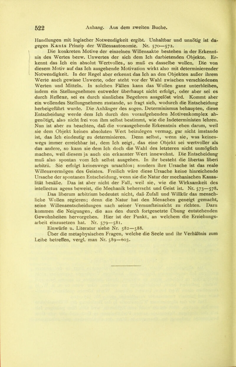 Handlungen mit logischer Notwendigkeit ergibt. Unhaltbar und unnötig ist da- gegen Kants Prinzip der Willensautonomie. Nr. 570—572. Die konkreten Motive der einzelnen Willensakte bestehen in der Erkennt- nis des Wertes bezw. Unwertes der sich dem Ich darbietenden Objekte. Er- kennt das Ich ein absolut Wertvolles, so muß es dasselbe wollen. Die von diesem Motiv auf das Ich ausgehende Motivation wirkt also mit determinierender Notwendigkeit. In der Regel aber erkennt das Ich an den Objekten außer ihrem Werte auch gewisse Unwerte, oder steht vor der Wahl zwischen verschiedenen Werten und Mitteln. In solchen Fällen kann das Wollen ganz unterbleiben, indem ein Stellungnehmen entweder überhaupt nicht erfolgt, oder aber sei es durch Reflexe, sei es durch sinnliches Begehren ausgelöst wird. Kommt aber ein wollendes Stellungnehmen zustande, so fragt sich, wodurch die Entscheidung herbeigeführt wurde. Die Anhänger des sogen. Determinismus behaupten, diese Entscheidung werde dem Ich durch den voraufgehenden Motivenkomplex ab- genötigt, also nicht frei von ihm selbst bestimmt, wie die Indeterministen lehren. Nun ist aber zu beachten, daß die vorausgehende Erkenntnis eben darum, weil sie dem Objekt keinen absoluten Wert beizulegen vermag, gar nicht imstande ist, das Ich eindeutig zu determinieren. Denn selbst, wenn sie, was keines- wegs immer erreichbar ist, dem Ich zeigt, das eine Objekt sei wertvoller als das andere, so kann sie dem Ich doch die Wahl des letzteren nicht unmöglich machen, weil diesem ja auch ein erkannter Wert innewohnt. Die Entscheidung muß also spontan vom Ich selbst ausgehen. In ihr besteht die libertas liberi arbitrii. Sie erfolgt keineswegs ursachlos; sondern ihre Ursache ist das reale Willens vermögen des Geistes. Freilich wäre diese Ursache keine hinreichende Ursache der spontanen Entscheidung, wenn sie die Natur der mechanischen Kausa- lität besäße. Das ist aber nicht der Fall, weil sie, wie die Wirksamkeit des intellectus agens beweist, die Mechanik beherrscht und Geist ist. Nr. 573—578. Das liberum arbitrium bedeutet nicht, daß Zufall und Willkür das mensch- liche Wollen regieren; denn die Natur hat den Menschen geneigt gemacht, seine Willensentscheidungen nach seiner Vernunfteinsicht zu richten. Dazu kommen die Neigungen, die aus den durch fortgesetzte Übung entstehenden Gewohnheiten hervorgehen. Hier ist der Punkt, an welchem die Erziehungs- arbeit einzusetzen hat. Nr. 579—581. Einwürfe u. Literatur siehe Nr. 582—588. Über die metaphysischen Fragen, welche die Seele und ihr Verhältnis zum Leibe betreffen, vergl. man Nr. 589—603.