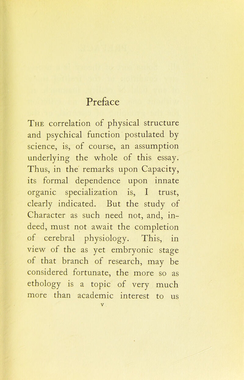 Preface The correlation of physical structure and psychical function postulated by science, is, of course, an assumption underlying the whole of this essay. Thus, in the remarks upon Capacity, its formal dependence upon innate organic specialization is, I trust, clearly indicated. But the study of Character as such need not, and, in- deed, must not await the completion of cerebral physiology. This, in view of the as yet embryonic stage of that branch of research, may be considered fortunate, the more so as ethology is a topic of very much more than academic interest to us