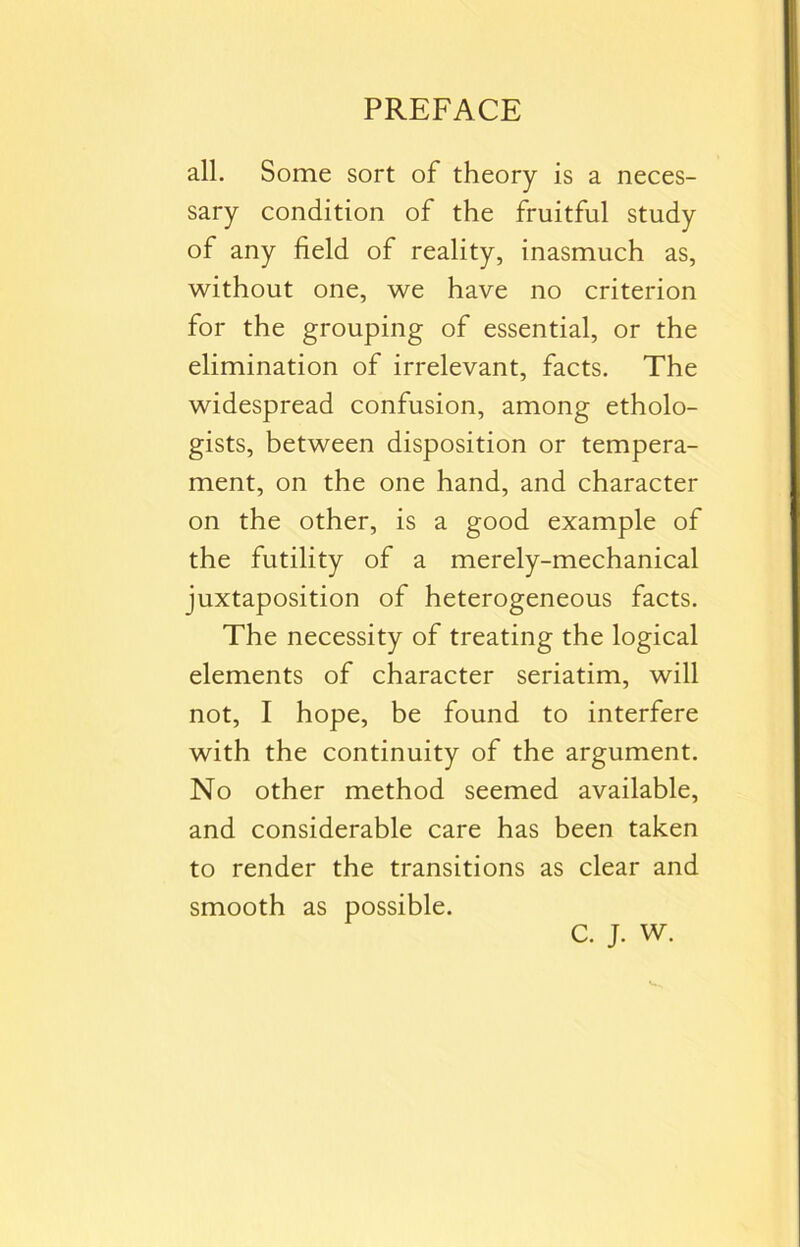 all. Some sort of theory is a neces- sary condition of the fruitful study of any field of reality, inasmuch as, without one, we have no criterion for the grouping of essential, or the elimination of irrelevant, facts. The widespread confusion, among etholo- gists, between disposition or tempera- ment, on the one hand, and character on the other, is a good example of the futility of a merely-mechanical juxtaposition of heterogeneous facts. The necessity of treating the logical elements of character seriatim, will not, I hope, be found to interfere with the continuity of the argument. No other method seemed available, and considerable care has been taken to render the transitions as clear and smooth as possible. C. J. W.