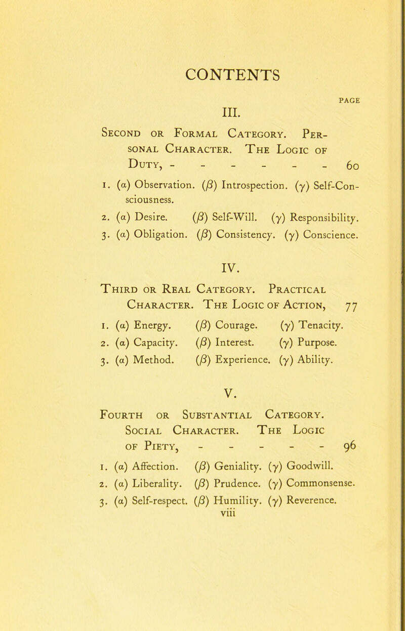 PAGE III. Second or Formal Category. Per- sonal Character. The Logic of Duty, ------ 60 1. (a) Observation. (/3) Introspection, (y) Self-Con- sciousness. 2. (a) Desire. (/3) Self-Will. (y) Responsibility. 3. (a) Obligation. (/3) Consistency, (y) Conscience. IV. Third or Real Category. Practical Character. The Logic of Action, 77 1. (a) Energy. (/3) Courage. (y) Tenacity. 2. (a) Capacity. (/?) Interest. (y) Purpose. 3. (a) Method. (/?) Experience, (y) Ability. V. Fourth or Substantial Category. Social Character. The Logic of Piety, ----- 96 1. (a) Affection. Q3) Geniality, (y) Goodwill. 2. (a) Liberality. (/3) Prudence, (y) Commonsense. 3. (a) Self-respect. (/3) Humility, (y) Reverence.