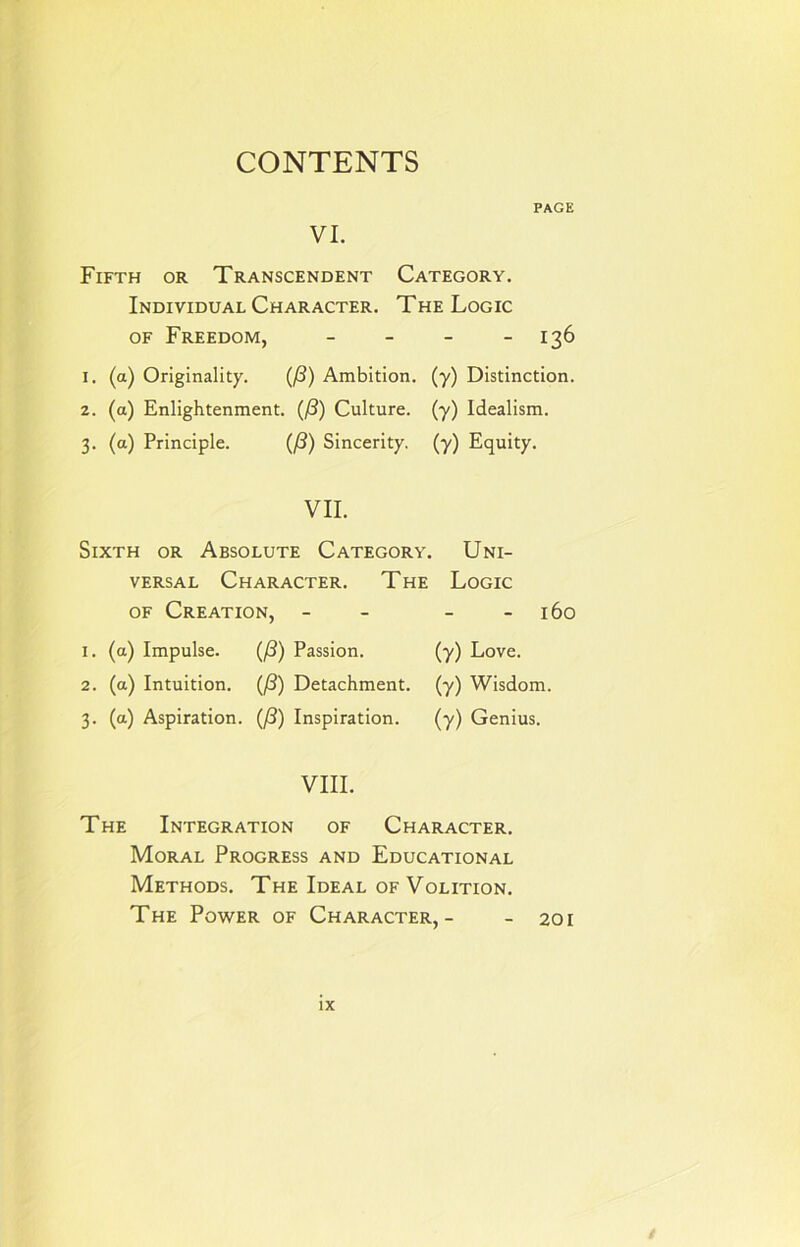 PAGE VI. Fifth or Transcendent Category. Individual Character. The Logic of Freedom, - - - - 136 1. (a) Originality. (/3) Ambition, (y) Distinction. 2. (a) Enlightenment. (/?) Culture, (y) Idealism. 3. (a) Principle. (f3) Sincerity, (y) Equity. VII. Sixth or Absolute Category. Uni- versal Character. The Logic of Creation, - - - 160 1. (a) Impulse. (/?) Passion. (y) Love. 2. (a) Intuition. (/3) Detachment, (y) Wisdom. 3. (a) Aspiration. (f3) Inspiration. (y) Genius. VIII. The Integration of Character. Moral Progress and Educational Methods. The Ideal of Volition. The Power of Character,- - 201 IX