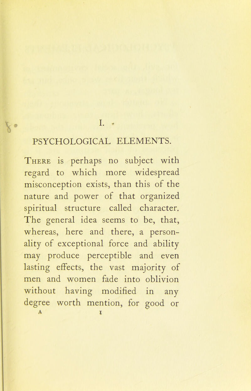 9 PSYCHOLOGICAL ELEMENTS. There is perhaps no subject with regard to which more widespread misconception exists, than this of the nature and power of that organized spiritual structure called character. The general idea seems to be, that, whereas, here and there, a person- ality of exceptional force and ability may produce perceptible and even lasting effects, the vast majority of men and women fade into oblivion without having modified in any degree worth mention, for good or a x
