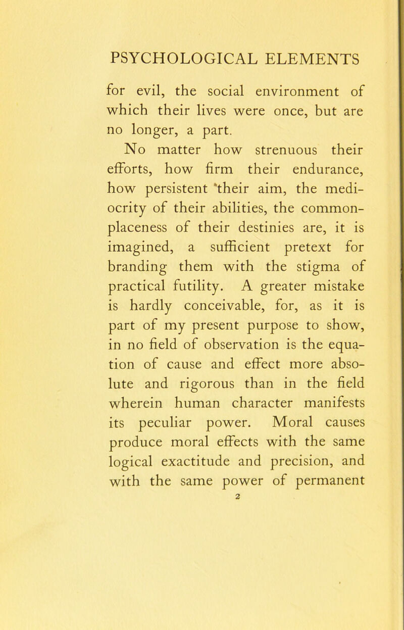 for evil, the social environment of which their lives were once, but are no longer, a part. No matter how strenuous their efforts, how firm their endurance, how persistent ‘their aim, the medi- ocrity of their abilities, the common- placeness of their destinies are, it is imagined, a sufficient pretext for branding them with the stigma of practical futility. A greater mistake is hardly conceivable, for, as it is part of my present purpose to show, in no field of observation is the equa- tion of cause and effect more abso- lute and rigorous than in the field wherein human character manifests its peculiar power. Moral causes produce moral effects with the same logical exactitude and precision, and with the same power of permanent