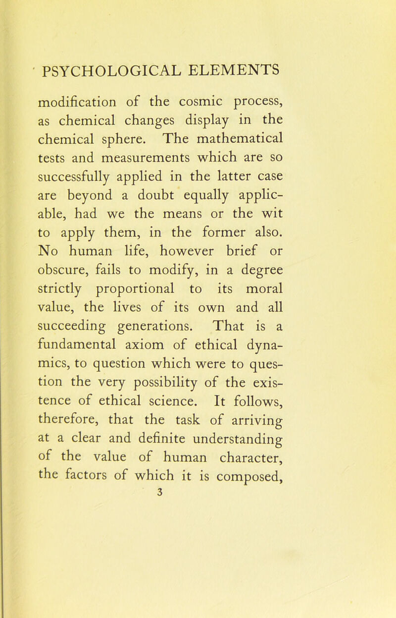 modification of the cosmic process, as chemical changes display in the chemical sphere. The mathematical tests and measurements which are so successfully applied in the latter case are beyond a doubt equally applic- able, had we the means or the wit to apply them, in the former also. No human life, however brief or obscure, fails to modify, in a degree strictly proportional to its moral value, the lives of its own and all succeeding generations. That is a fundamental axiom of ethical dyna- mics, to question which were to ques- tion the very possibility of the exis- tence of ethical science. It follows, therefore, that the task of arriving at a clear and definite understanding of the value of human character, the factors of which it is composed,
