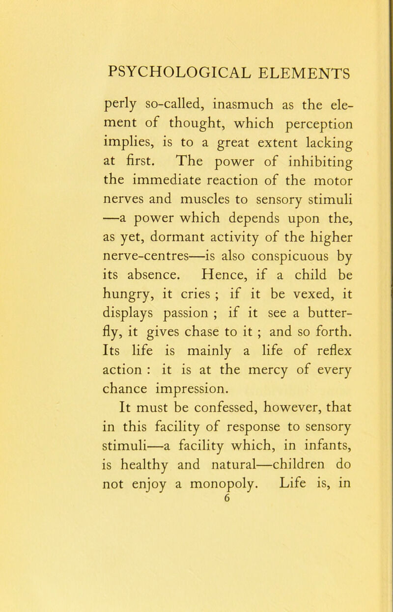 perly so-called, inasmuch as the ele- ment of thought, which perception implies, is to a great extent lacking at first. The power of inhibiting the immediate reaction of the motor nerves and muscles to sensory stimuli —a power which depends upon the, as yet, dormant activity of the higher nerve-centres—is also conspicuous by its absence. Hence, if a child be hungry, it cries ; if it be vexed, it displays passion ; if it see a butter- fly, it gives chase to it ; and so forth. Its life is mainly a life of reflex action : it is at the mercy of every chance impression. It must be confessed, however, that in this facility of response to sensory stimuli—a facility which, in infants, is healthy and natural—children do not enjoy a monopoly. Life is, in