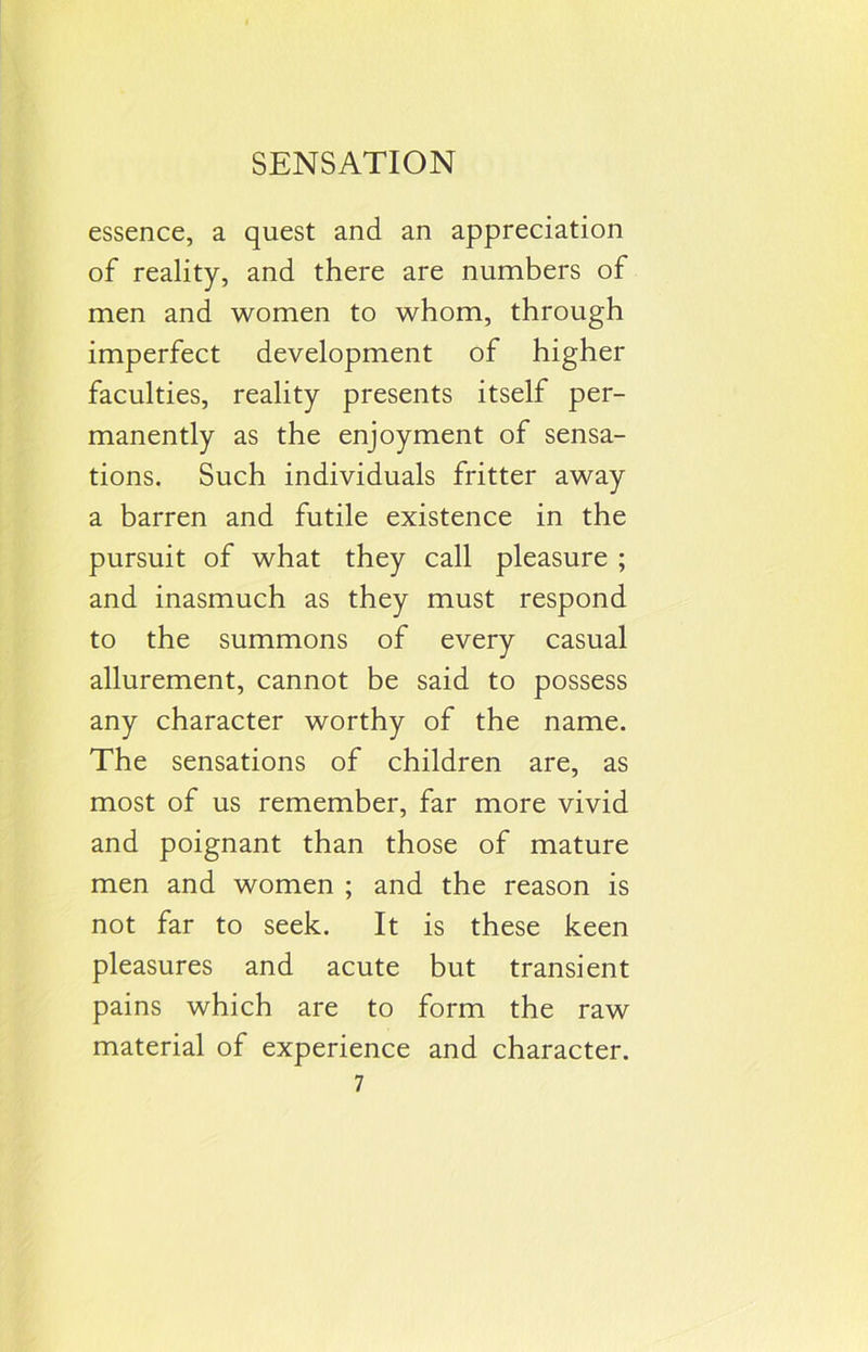 essence, a quest and an appreciation of reality, and there are numbers of men and women to whom, through imperfect development of higher faculties, reality presents itself per- manently as the enjoyment of sensa- tions. Such individuals fritter away a barren and futile existence in the pursuit of what they call pleasure ; and inasmuch as they must respond to the summons of every casual allurement, cannot be said to possess any character worthy of the name. The sensations of children are, as most of us remember, far more vivid and poignant than those of mature men and women ; and the reason is not far to seek. It is these keen pleasures and acute but transient pains which are to form the raw material of experience and character.