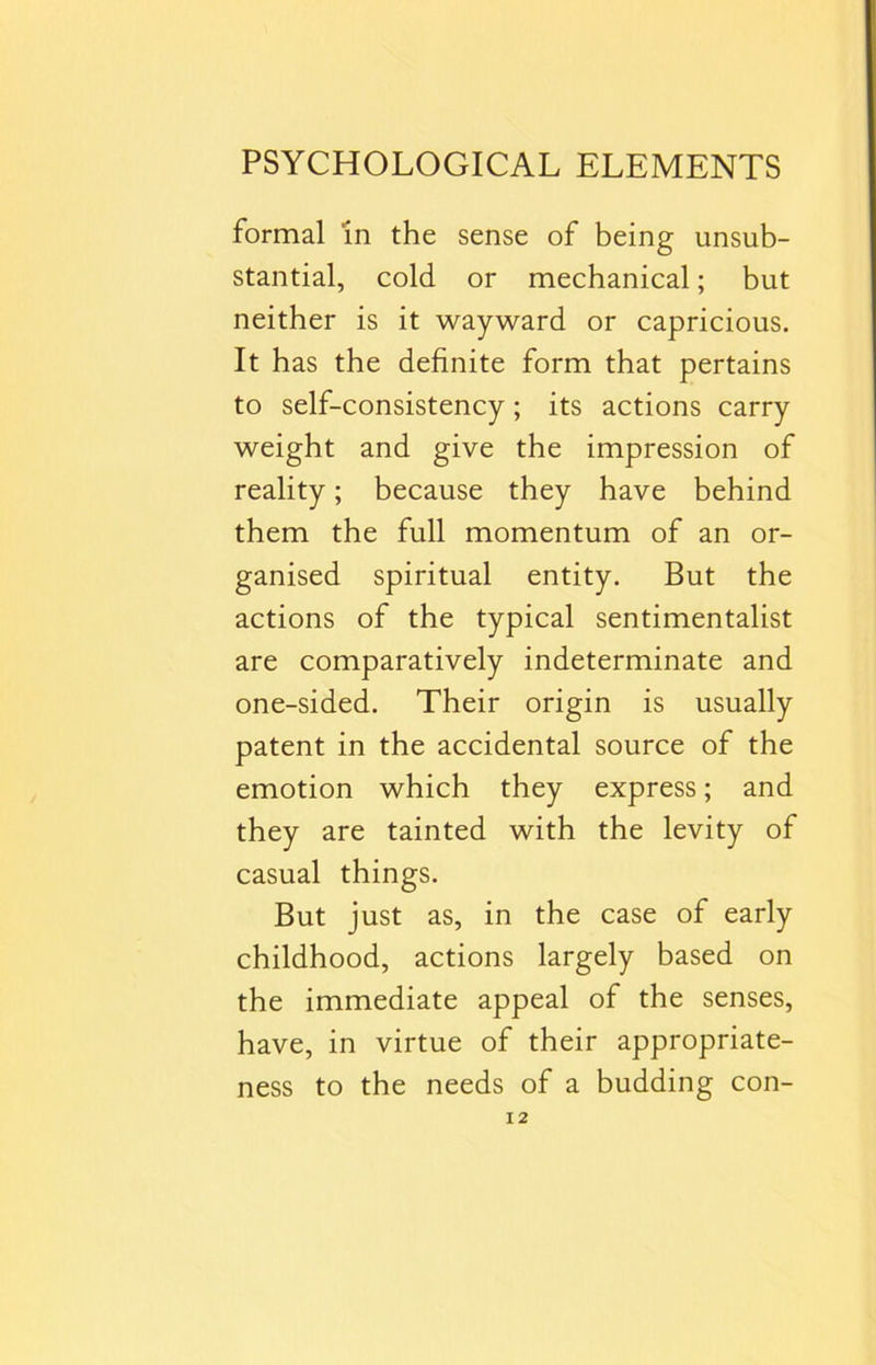 formal in the sense of being unsub- stantial, cold or mechanical; but neither is it wayward or capricious. It has the definite form that pertains to self-consistency; its actions carry weight and give the impression of reality; because they have behind them the full momentum of an or- ganised spiritual entity. But the actions of the typical sentimentalist are comparatively indeterminate and one-sided. Their origin is usually patent in the accidental source of the emotion which they express; and they are tainted with the levity of casual things. But just as, in the case of early childhood, actions largely based on the immediate appeal of the senses, have, in virtue of their appropriate- ness to the needs of a budding con-