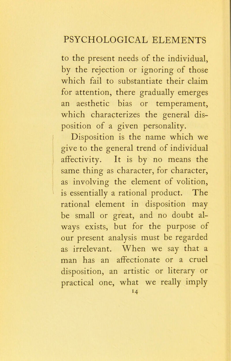 to the present needs of the individual, by the rejection or ignoring of those which fail to substantiate their claim for attention, there gradually emerges an aesthetic bias or temperament, which characterizes the general dis- position of a given personality. Disposition is the name which we give to the general trend of individual affectivity. It is by no means the same thing as character, for character, as involving the element of volition, is essentially a rational product. The rational element in disposition may be small or great, and no doubt al- ways exists, but for the purpose of our present analysis must be regarded as irrelevant. When we say that a man has an affectionate or a cruel disposition, an artistic or literary or practical one, what we really imply