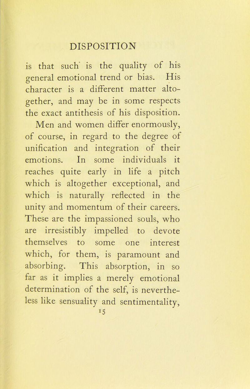 is that such is the quality of his general emotional trend or bias. His character is a different matter alto- gether, and may be in some respects the exact antithesis of his disposition. Men and women differ enormously, of course, in regard to the degree of unification and integration of their emotions. In some individuals it reaches quite early in life a pitch which is altogether exceptional, and which is naturally reflected in the unity and momentum of their careers. These are the impassioned souls, who are irresistibly impelled to devote themselves to some one interest which, for them, is paramount and absorbing. This absorption, in so far as it implies a merely emotional determination of the self, is neverthe- less like sensuality and sentimentality, J5