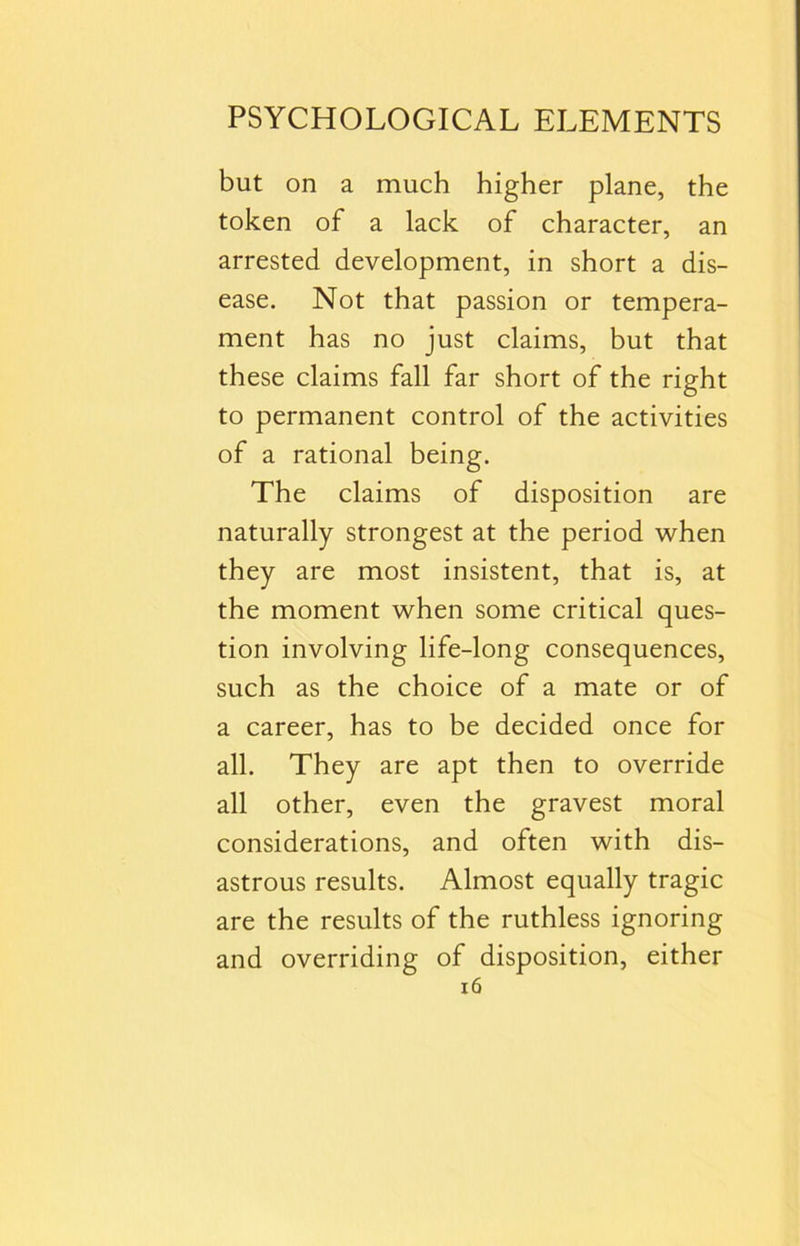 but on a much higher plane, the token of a lack of character, an arrested development, in short a dis- ease. Not that passion or tempera- ment has no just claims, but that these claims fall far short of the right to permanent control of the activities of a rational being. The claims of disposition are naturally strongest at the period when they are most insistent, that is, at the moment when some critical ques- tion involving life-long consequences, such as the choice of a mate or of a career, has to be decided once for all. They are apt then to override all other, even the gravest moral considerations, and often with dis- astrous results. Almost equally tragic are the results of the ruthless ignoring and overriding of disposition, either