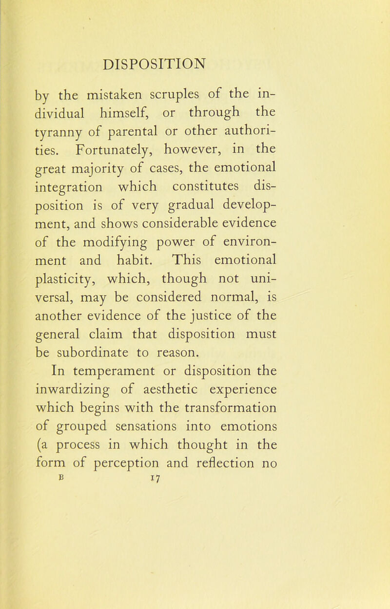 by the mistaken scruples of the in- dividual himself, or through the tyranny of parental or other authori- ties. Fortunately, however, in the great majority of cases, the emotional integration which constitutes dis- position is of very gradual develop- ment, and shows considerable evidence of the modifying power of environ- ment and habit. This emotional plasticity, which, though not uni- versal, may be considered normal, is another evidence of the justice of the general claim that disposition must be subordinate to reason. In temperament or disposition the inwardizing of aesthetic experience which begins with the transformation of grouped sensations into emotions (a process in which thought in the form of perception and reflection no