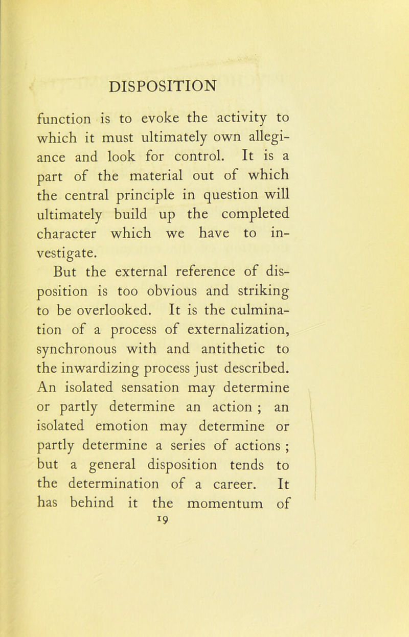 function is to evoke the activity to which it must ultimately own allegi- ance and look for control. It is a part of the material out of which the central principle in question will ultimately build up the completed character which we have to in- vestigate. But the external reference of dis- position is too obvious and striking to be overlooked. It is the culmina- tion of a process of externalization, synchronous with and antithetic to the inwardizing process just described. An isolated sensation may determine or partly determine an action ; an isolated emotion may determine or partly determine a series of actions ; but a general disposition tends to the determination of a career. It has behind it the momentum of